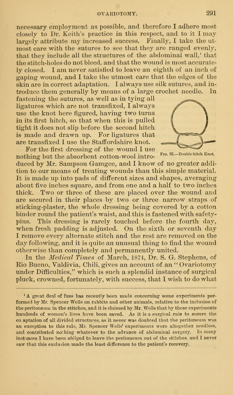 necessary employment as possible, and therefore I adhere most closely to Dr. Keith's practice in this respect, and to it I may largely attribute my increased success. Finally, I take the ut- most care with the sutures to see that they are ranged evenly, that they include all the structures of the abdominal wall,' that the stitch-holes do not bleed, and that the wound is most accurate- ly closed. I am never satisfied to leave an eighth of an inch of gaping wound, and I take the utmost care that the edges of the skin are in correct adaptation. I always use silk sutures, and in- troduce them generally by means of a large crochet needle. In fastening the sutures, as well as in tying all ligatures which are not transfixed, I always use the knot here figured, having two turns in its first hitch, so that when this is pulled tight it does not slip before the second hitch is made and drawn up. For ligatures that are transfixed I use the Staffordshire knot. For the first dressing of the wound I use nothing but the absorbent cotton-wool intro- fi«-ss.-Doubie-hitch Knot. duced by Mr. Sampson Gamgee, and I know of no greater addi- tion to our means of treating wounds than this simple material. It is made up into pads of different sizes and shapes, averaging about five inches square, and from one and a half to two inches thick. Two or three of these are placed over the wound and are secured in their places by two or three narrow straps of sticking-plaster, the whole dressing being covered by a cotton binder round the patient's waist, and this is fastened with safety- pins. This dressing is rarely touched before the fourth day, when fresh padding is adjusted. On the sixth or seventh day I remove every alternate stitch and the rest are removed on the day following, and it is quite an unusual thing to find the wound otherwise than completely and permanently united. In the Medical Times of March, 1874, Dr. S. G. Stephens, of Rio Bueno, Valdivia, Chili, gives an account of an  Ovariotomy under DiflSculties, which is such a splendid instance of surgical pluck, crowned, fortunately, with success, that I wish to do what ' A great deal of fuss has recently been made concerning some experiments per- formed by Mr. Spencer Wells on rabbits and other animals, relative to the inclusion of the peritoneum in the stitches, and it is claimed by Mr. Wells that by these experiments hundreds of women's lives have been saved. As it is a surgical rule to secure the CO aptation of all divided structures, as it never was doubted that the peritoneum was an exception to this rule, Mr. Spencer Wells' experiments were altogether needless, and contributed nothing whatever to the advance of abdominal surgery'. In many instances I have been obliged to leave the peritoneum out of the stitches, and I never saw that this exclusion made the least difference to the patient's recovery.
