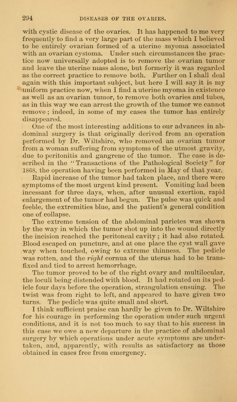 with cystic disease of the ovaries. It has happened to me very frequently to find a very large part of the mass which I believed to be entirely ovarian formed of a uterine myoma associated with an ovarian cystoma. Under such circumstances the prac- tice now universally adopted is to remove the ovarian tumor and leave the uterine mass alone, but formerly it was regarded as the correct practice to remove both. Further on I shall deal again with this important subject, but here I will say it is my uniform practice now, when I find a uterine myoma in existence as well as an ovarian tumor, to remove both ovaries and tubes, as in this way we can arrest the growth of the tumor we cannot remove ; indeed, in some of my cases the tumor has entirely disappeared. One of the most interesting additions to our advances in ab- dominal surgery is that originally derived from an operation performed by Dr. Wiltshire, who removed an ovarian tumor from a woman suffering from symptoms of the utmost gravity, due to peritonitis and gangrene of the tumor. The case is de- scribed in the Transactions of the Pathological Society for 1868, the operation having been performed in May of that year. Rapid increase of the tumor had taken place, and there were symptoms of the most urgent kind present. Vomiting had been incessant for three days, when, after unusual exertion, rapid enlargement of the tumor had begun. The pulse was quick and feeble, the extremities blue, and the patient's general condition one of collapse, The extreme tension of the abdominal parietes was shown by the way in which the tumor shot up into the wound directly the incision reached the peritoneal cavity; it had also rotated. Blood escaped on puncture, and at one place the cyst wall gave way when touched, owing to extreme thinness. The pedicle was rotten, and the right cornua of the uter-us had to be trans- fixed and tied to arrest hemorrhage. The tumor proved to be of the right ovary and multilocular, the loculi being distended with blood. It had rotated on its ped- icle four days before the operation, strangulation ensuing. Tbe twist was from right to left, and appeared to have given two turns. The pedicle was quite small and short. I think sufficient praise can hardly be given to Dr. Wiltshire for his courage in j)erforming the operation under such urgent conditions, and it is not too much to say that to his success in this case we owe a new departure in the practice of abdominal surgery by which operations under acute symptoms are under- taken, and, apparently, with results as satisfactory as those obtained in cases free from emergency.