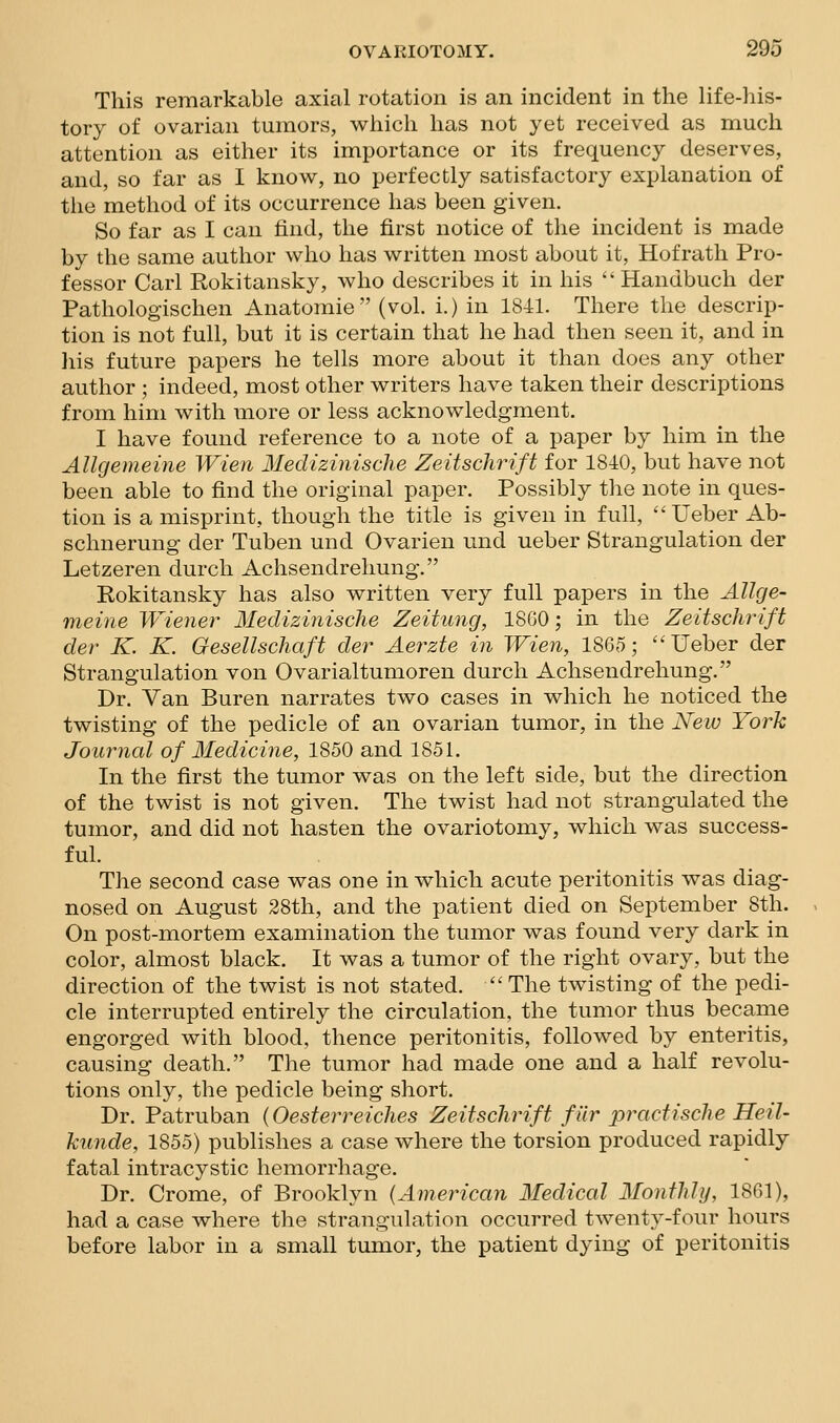 This remarkable axial rotation is an incident in the life-his- tory of ovarian tumors, which has not yet received as much attention as either its importance or its frequency deserves, and, so far as I know, no perfectly satisfactory explanation of the method of its occurrence has been given. So far as I can find, the first notice of the incident is made by the same author who has written most about it, Hofrath Pro- fessor Carl Rokitansky, who describes it in his  Handbuch der Pathologischen Anatomic (vol. i.) in 1841. There the descrip- tion is not full, but it is certain that he had then seen it, and in his future papers he tells more about it than does any other author ; indeed, most other writers have taken their descriptions from him with more or less acknowledgment. I have found reference to a note of a paper by him in the Allgemeine Wien Medizinische Zeitschrift for 1840, but have not been able to find the original paper. Possibly the note in ques- tion is a misprint, though the title is given in full, Ueber Ab- schnerung der Tuben und Ovarien und ueber Strangulation der Letzeren durch Achsendrehung. Rokitansky has also written very full papers in the Allge- meine Wiener Medizinische Zeitung, 1860; in the ZeitscJu^ift der K. K. Gesellschaft der Aerzte in Wien, 1865; Ueber der Strangulation von Ovarialtumoren durch Achsendrehung. Dr. Van Buren narrates two cases in which he noticed the twisting of the pedicle of an ovarian tumor, in the New York Journal of Medicine, 1850 and 1851. In the first the tumor was on the left side, but the direction of the twist is not given. The twist had not strangulated the tumor, and did not hasten the ovariotomy, which was success- ful. The second case was one in which acute peritonitis was diag- nosed on August 28th, and the patient died on September 8th. On post-mortem examination the tumor was found very dark in color, almost black. It was a tumor of the right ovary, but the direction of the twist is not stated.  The twisting of the pedi- cle interrupted entirely the circulation, the tumor thus became engorged with blood, thence peritonitis, followed by enteritis, causing death. The tumor had made one and a half revolu- tions only, the pedicle being short. Dr. Patruban (Oesterreiches Zeitschrift fiir practisclie Heil- kunde, 1855) publishes a case where the torsion produced rapidly fatal intracystic hemorrhage. Dr. Crome, of Brooklyn {American Medical Monthly, 1861), had a case where the strangulation occurred twenty-four hours before labor in a small tumor, the patient dying of peritonitis