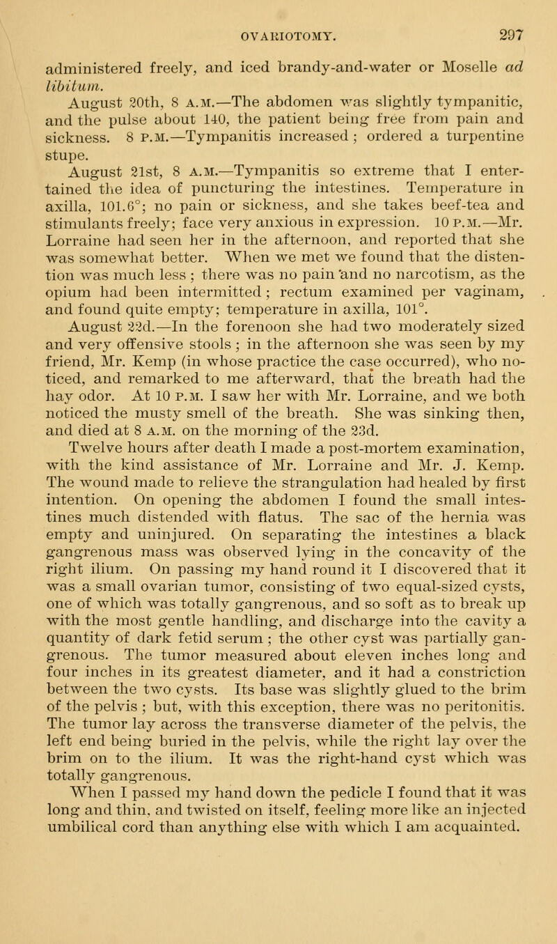 administered freely, and iced brandy-and-water or Moselle ad libituni. August 20th, 8 A.M.—The abdomen was slightly tympanitic, and the pulse about 140, the patient being free from pain and sickness. 8 p.m.—Tympanitis increased ; ordered a turpentine stupe. August 21st, 8 A.M.—Tympanitis so extreme that I enter- tained tlie idea of puncturing the intestines. Temperature in axilla, 101.6°; no pain or sickness, and she takes beef-tea and stimulants freely; face very anxious in expression. 10 p.m.—Mr. Lorraine had seen her in the afternoon, and reported that she was somewhat better. When we met we found that the disten- tion was much less ; there was no pain 'and no narcotism, as the opium had been intermitted ; rectum examined per vaginam, and found quite empty; temperature in axilla, 101°. August 22d.—In the forenoon she had two moderately sized and very offensive stools ; in the afternoon she was seen by my friend, Mr. Kemp (in whose practice the case occurred), who no- ticed, and remarked to me afterward, that the breath had the hay odor. At 10 p.m. I saw her with Mr. Lorraine, and we both noticed the musty smell of the breath. She was sinking then, and died at 8 a.m. on the morning of the 23d. Twelve hours after death I made a post-mortem examination, with the kind assistance of Mr. Lorraine and Mr. J. Kemp. The wound made to relieve the strangulation had healed by first intention. On opening the abdomen I found the small intes- tines much distended with flatus. The sac of the hernia was empty and uninjured. On separating the intestines a black gangrenous mass was observed lying in the concavity of the right ilium. On passing my hand round it I discovered that it was a small ovarian tumor, consisting of two equal-sized cysts, one of which was totally gangrenous, and so soft as to break up with the most gentle handling, and discharge into the cavity a quantity of dark fetid serum ; the other cyst was partially gan- grenous. The tumor measured about eleven inches long and four inches in its greatest diameter, and it had a constriction between the two cysts. Its base was slightly glued to the brim of the pelvis ; but, with this exception, there was no peritonitis. The tumor lay across the transverse diameter of the pelvis, the left end being buried in the pelvis, while the right lay over the brim on to the ilium. It was the right-hand cyst which was totally gangrenous. When I passed my hand down the pedicle I found that it was long and thin, and twisted on itself, feeling more like an injected umbilical cord than anything else with which I am acquainted.