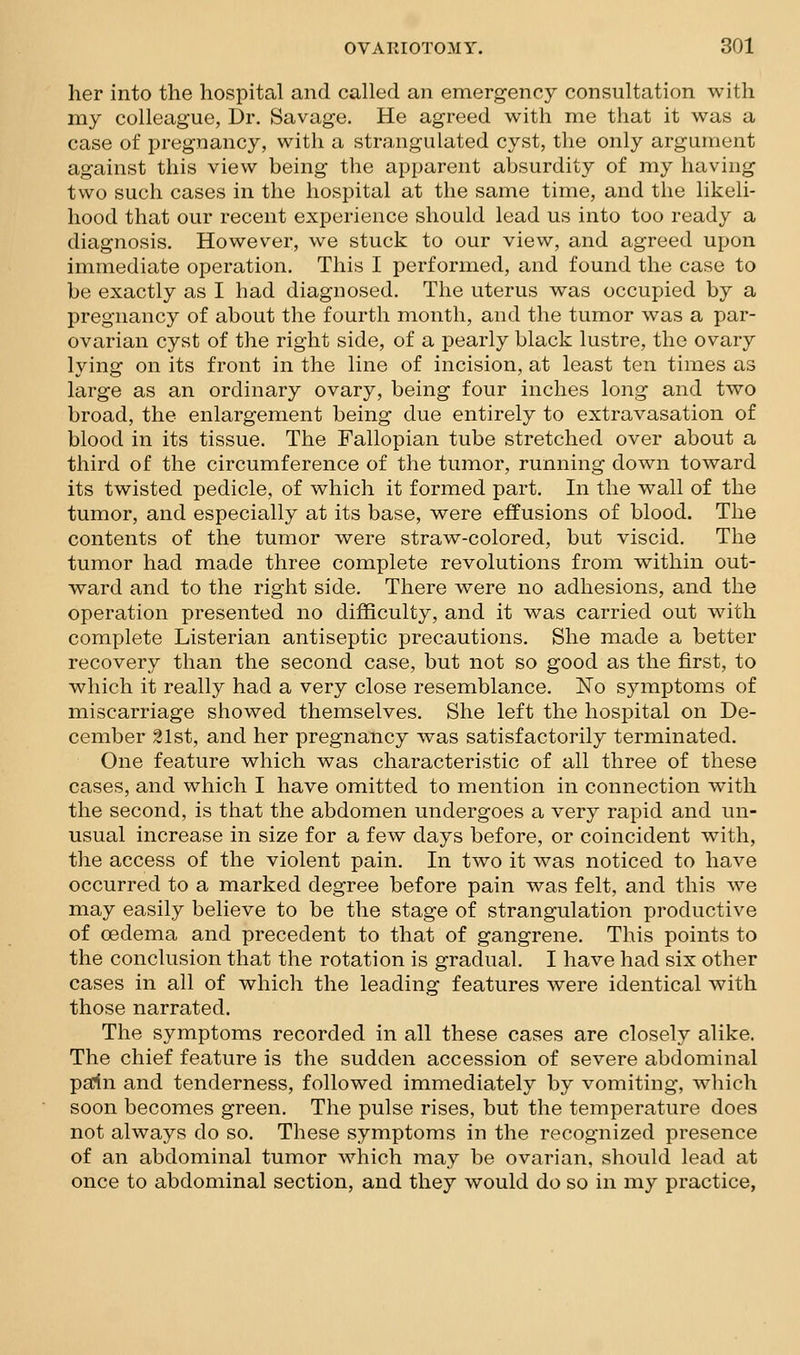 her into the hospital and called an emergency consultation with my colleague, Dr. Savage. He agreed with me that it was a case of pregnancy, with a strangulated cyst, the only argument against this view being the apparent absurdity of my having two such cases in the hospital at the same time, and the likeli- hood that our recent experience should lead us into too ready a diagnosis. However, we stuck to our view, and agreed upon immediate operation. This I performed, and found the case to be exactly as I had diagnosed. The uterus was occupied by a pregnancy of about the fourth month, and the tumor was a par- ovarian cyst of the right side, of a pearly black lustre, the ovary lying on its front in the line of incision, at least ten times as large as an ordinary ovary, being four inches long and two broad, the enlargement being due entirely to extravasation of blood in its tissue. The Fallopian tube stretched over about a third of the circumference of the tumor, running down toward its twisted pedicle, of which it formed part. In the wall of the tumor, and especially at its base, were effusions of blood. The contents of the tumor were straw-colored, but viscid. The tumor had made three complete revolutions from within out- ward and to the right side. There were no adhesions, and the operation presented no difficulty, and it was carried out with complete Listerian antiseptic precautions. She made a better recovery than the second case, but not so good as the first, to which it really had a very close resemblance. No symptoms of miscarriage showed themselves. She left the hospital on De- cember 21st, and her pregnancy was satisfactorily terminated. One feature which was characteristic of all three of these cases, and which I have omitted to mention in connection with the second, is that the abdomen undergoes a very rapid and un- usual increase in size for a few days before, or coincident with, tlie access of the violent pain. In two it was noticed to have occurred to a marked degree before pain was felt, and this we may easily believe to be the stage of strangulation productive of cedema and precedent to that of gangrene. This points to the conclusion that the rotation is gradual. I have had six other cases in all of which the leading features were identical with those narrated. The symptoms recorded in all these cases are closely alike. The chief feature is the sudden accession of severe abdominal pa:ln and tenderness, followed immediately by vomiting, which soon becomes green. The pulse rises, but the temperature does not always do so. These symptoms in the recognized presence of an abdominal tumor which may be ovarian, should lead at once to abdominal section, and they would do so in my practice,
