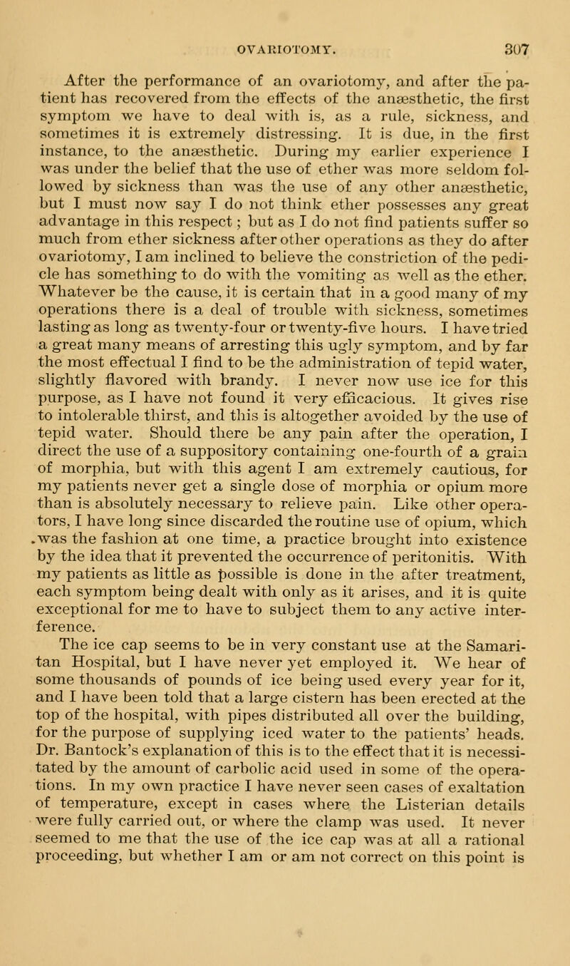 After the performance of an ovariotomy, and after the pa- tient has recovered from the effects of the anaesthetic, the first symptom we have to deal witli is, as a rule, sickness, and sometimes it is extremely distressing. It is due, in the first instance, to the anaesthetic. During my earlier experience I was under the belief that the use of ether was more seldom fol- lowed by sickness than was the use of any other anaesthetic, but I must now say I do not think ether possesses any great advantage in this respect; but as I do not find patients suffer so much from ether sickness after other operations as they do after ovariotomy, I am inclined to believe the constriction of the pedi- cle has something to do with the vomiting as well as the ether. Whatever be the cause, it is certain that in a good many of my operations there is a deal of trouble with sickness, sometimes lasting as long as twenty-four or twenty-five hours. I have tried a great many means of arresting this ugly symptom, and by far the most effectual I find to be the administration of tepid water, slightly flavored with brandy. I never now use ice for this purpose, as I have not found it very efiicacious. It gives rise to intolerable thirst, and this is altogether avoided by the use of tepid water. Should there be any pain after the operation, I direct the use of a suppository containing one-fourth of a grain of morphia, but with this agent I am extremely cautious, for my patients never get a single dose of morphia or opium more than is absolutely necessary to relieve pain. Like other opera- tors, I have long since discarded the routine use of opium, which .was the fashion at one time, a practice brought into existence by the idea that it prevented the occurrence of peritonitis. With my patients as little as f)ossible is done in the after treatment, each symptom being dealt with only as it arises, and it is quite exceptional for me to have to subject them to any active inter- ference. The ice cap seems to be in very constant use at the Samari- tan Hospital, but I have never yet employed it. We hear of some thousands of pounds of ice being used every year for it, and I have been told that a large cistern has been erected at the top of the hospital, with pipes distributed all over the building, for the purpose of supplying iced water to the patients' heads. Dr. Bantock's explanation of this is to the effect that it is necessi- tated by the amount of carbolic acid used in some of the opera- tions. In my own practice I have never seen cases of exaltation of temperature, except in cases where the Listerian details were fully carried out, or where the clamp was used. It never seemed to me that the use of the ice cap was at all a rational proceeding, but whether I am or am not correct on this point is