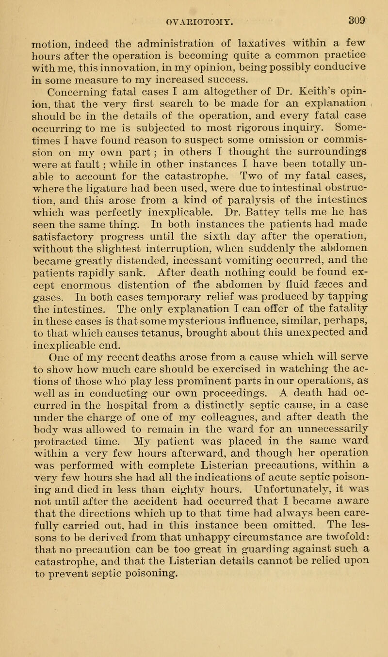 motion, indeed the administration of laxatives within a few hours after the operation is becoming quite a common practice with me, this innovation, in my opinion, being possibly conducive in some measure to my increased success. Concerning fatal cases I am altogether of Dr. Keith's opin- ion, that the very first search to be made for an explanation should be in the details of the operation, and every fatal case occurring to me is subjected to most rigorous inquiry. Some- times I have found reason to suspect some omission or commis- sion on my own part; in others I thought the surroundings were at fault; while in other instances I have been totally un- able to account for the catastrophe. Two of my fatal cases, where the ligature had been used, were due to intestinal obstruc- tion, and this arose from a kind of paralysis of the intestines which was perfectly inexplicable. Dr. Battey tells me he has seen the same thing. In both instances the patients had made satisfactory progress until the sixth day after the operation, without the slightest interruption, when suddenly the abdomen became greatly distended, incessant vomiting occurred, and the patients rapidly sank. After death nothing could be found ex- cept enormous distention of the abdomen by fluid fseces and gases. In both cases temporary relief was produced by tapping the intestines. The only explanation I can offer of the fatality in these cases is that some mysterious influence, similar, perhaps, to that which causes tetanus, brought about this unexpected and inexplicable end. One of my recent deaths arose from a cause which will serve to show how much care should be exercised in watching the ac- tions of those who play less prominent parts in our operations, as well as in conducting our own proceedings. A death had oc- curred in the hospital from a distinctly septic cause, in a case under the charge of one of my colleagues, and after death the body was allowed to remain in the ward for an unnecessarily protracted time. My patient was placed in the same ward within a very few hours afterward, and though her operation was performed with complete Listerian precautions, within a very few hours she had all the indications of acute septic poison- ing and died in less than eighty hours. Unfortunately, it was not until after the accident had occurred that I became aware that the directions which up to that time had always been care- fully carried out, had in this instance been omitted. The les- sons to be derived from that unhappy circumstance are twofold: that no precaution can be too great in guarding against such a catastrophe, and that the Listerian details cannot be relied upon to prevent septic poisoning.