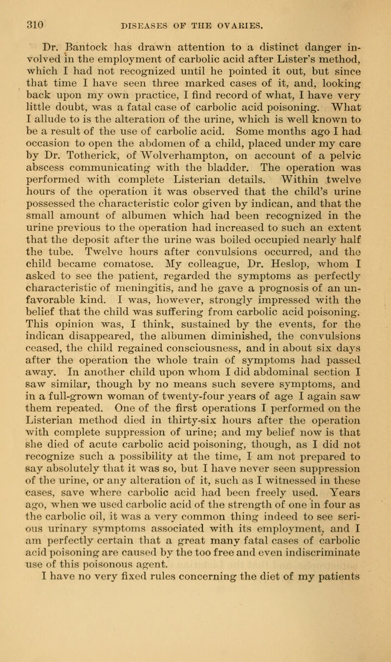 Dr. Bantock has drawn attention to a distinct danger in- volved in the employment of carbolic acid after Lister's method, which I had not recognized until he pointed it out, but since that time I have seen three marked cases of it, and, looking back upon my own practice, I find record of what, I have very little doubt, was a fatal case of carbolic acid poisoning. What I allude to is the alteration of the urine, which is well known to be a result of the use of carbolic acid. Some months ago I had occasion to open the abdomen of a child, placed under my care by Dr. Totherick, of Wolverhampton, on account of a pelvic abscess communicating with the bladder. The operation was performed with complete Listerian details. Within twelve hours of the operation it was observed that the child's urine possessed the characteristic color given by indican, and that the small amount of albumen which had been recognized in the urine previous to the operation had increased to such an extent that the deposit after the urine was boiled occupied nearly half the tube. Twelve hours after convulsions occurred, and the child became comatose. My colleague. Dr. Heslop, whom I asked to see the patient, regarded the symptoms as perfectly characteristic of meningitis, and he gave a prognosis of an un- favorable kind. I was, however, strongly impressed with the belief that the child was suffering from carbolic acid poisoning. This opinion was, I think, sustained by the events, for the indican disappeared, the albumen diminished, the convulsions ceased, the child regained consciousness, and in about six days after the operation the whole train of symptoms had passed away. In another child upon whom I did abdominal section I saw similar, though by no means such severe symptoms, and in a full-grown woman of twenty-four years of age I again saw them repeated. One of the first operations I performed on the Listerian method died in thirty-six hours after the operation with complete suppression of urine; and my belief now is that she died of acute carbolic acid poisoning, though, as I did not recognize such a possibility at the time, I am not prepared to say absolutely that it was so, but I have never seen suppression of tlie urine, or any alteration of it, such as I witnessed in these cases, save where carbolic acid had been freely used. Years ago, when we used carbolic acid of the strength of one in four as the carbolic oil, it was a very common thing indeed to see seri- ous urinary symptoms associated with its employment^ and I am perfectly certain that a great many fatal cases of carbolic acid poisoning are caused by the too free and even indiscriminate use of this poisonous agent. I have no very fixed rules concerning the diet of my patients