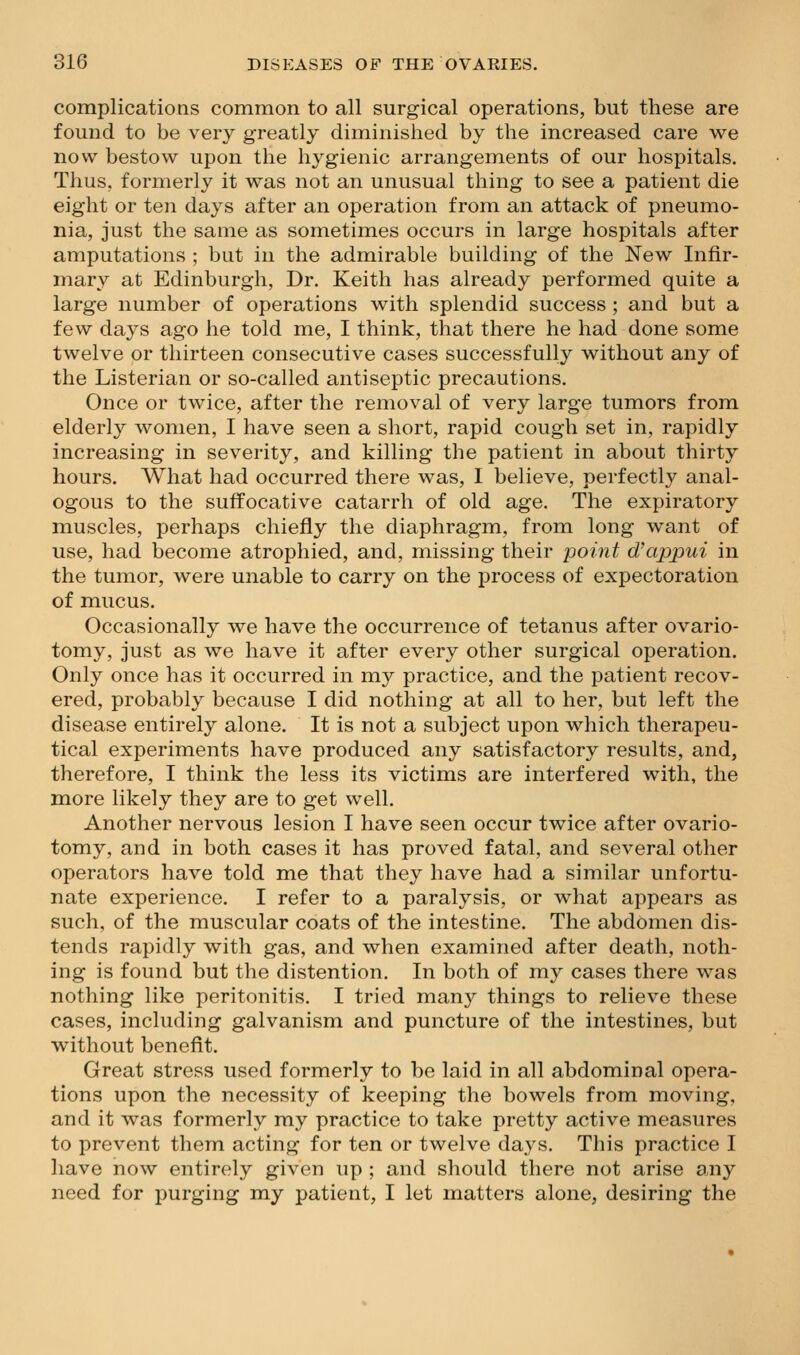 complications common to all surgical operations, but these are found to be very greatly diminished by the increased care we now bestow upon the hygienic arrangements of our hospitals. Thus, formerly it was not an unusual thing to see a patient die eight or ten days after an operation from an attack of pneumo- nia, just the same as sometimes occurs in large hospitals after amputations ; but in the admirable building of the New Infir- mary at Edinburgh, Dr. Keith has already performed quite a large number of operations with splendid success ; and but a few days ago he told me, I think, that there he had done some twelve or thirteen consecutive cases successfully without any of the Listerian or so-called antiseptic precautions. Once or twice, after the removal of very large tumors from elderly women, I have seen a short, rapid cough set in, rapidly increasing in severity, and killing the patient in about thirty hours. What had occurred there was, I believe, perfectly anal- ogous to the suffocative catarrh of old age. The expiratory muscles, perhaps chiefly the diaphragm, from long want of use, had become atrophied, and, missing their point d'appui in the tumor, were unable to carry on the process of expectoration of mucus. Occasionally we have the occurrence of tetanus after ovario- tomy, just as we have it after every other surgical operation. Only once has it occurred in my practice, and the patient recov- ered, probably because I did nothing at all to her, but left the disease entirely alone. It is not a subject upon which therapeu- tical experiments have produced any satisfactory results, and, therefore, I think the less its victims are interfered with, the more likely they are to get well. Another nervous lesion I have seen occur twice after ovario- tomy, and in both cases it has proved fatal, and several other operators have told me that they have had a similar unfortu- nate experience. I refer to a paralysis, or what appears as such, of the muscular coats of the intestine. The abdomen dis- tends rapidly with gas, and when examined after death, noth- ing is found but the distention. In both of my cases there was nothing like peritonitis. I tried many things to relieve these cases, including galvanism and puncture of the intestines, but without benefit. Great stress used formerly to be laid in all abdominal opera- tions upon the necessity of keeping the bowels from moving, and it was formerly my practice to take pretty active measures to prevent them acting for ten or twelve days. This practice I have now entirely given up ; and should there not arise any need for purging my patient, I let matters alone, desiring the