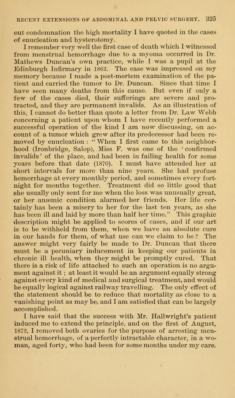 out condemnation the high mortality I have quoted in the cases of enucleation and hysterotomy. I remember very well the first case of death which I witnessed from menstrual hemorrhage due to a myoma occurred in Dr. Mathews Duncan's own practice, while I was a pupil at the Edinburgh Infirmary in 18G2. The case was impressed on my memory because I made a post-mortem examination of the pa- tient and carried the tumor to Dr. Duncan. Since that time I have seen many deaths from this cause. But even if only a few of the cases died, their sufferings are severe and pro- tracted, and they are permanent invalids. As an illustration of this, I cannot do better than quote a letter from Dr. Law Webb concerning a patient upon whom I have recently performed a successful operation of the kind I am now discussing, on ac- count of a tumor which grew after its predecessor had been re- moved by enucleation : When I first came to this neighbor- hood (Ironbridge, Salop), Miss F. was one of the ' confirmed invalids' of the place, and had been in failing health for some years before that date (1870). I must have attended her at short intervals for more than nine years. She had profuse hemorrhage at every monthly period, and sometimes every fort- night for months together. Treatment did so little good that she usually only sent for me when the loss was unusually great, or her anaemic condition alarmed her friends. Her life cer- tainly has been a misery to her for the last ten years, as she has been ill and laid by more than half her time. This graphic description might be applied to scores of cases, and if our art is to be withheld from them, when we have an absolute cure in our hands for them, of what use can we claim to be ? The answer might very fairly be made to Dr. Duncan that there must be a pecuniary inducement in keeping our patients in chronic ill health, when they might be promptly cured. That there is a risk of life attached to such an operation is no argu- ment against it ; at least it would be an argument equally strong against every kind of medical and surgical treatment, and would be equally logical against railway travelling. The only effect of the statement should be to reduce that mortality as close to a vanishing point as may be, and I am satisfied that can be largely accomplished. I have said that the success with Mr. Hallwright's patient induced me to extend the principle, and on the first of August, 1872, I removed both ovaries for the purpose of arresting men- strual hemorrhage, of a perfectly intractable character, in a wo- man, aged forty, who had been for some months under my care.