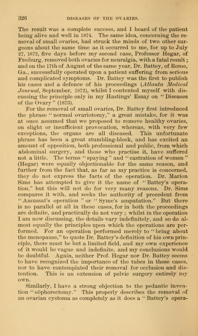 The result was a complete success, and I heard of the patient being alive and well in 1874. The same idea, concerning the re- moval of small ovaries, had struck the minds of two other sur- geons about the same time as it occurred to me, for up to July 27, 1872, five days before my second case. Professor Hegar, of Freiburg, removed both ovaries for neuralgia, with a fatal result; and on the 17th of August of the same year, Dr. Battey, of Rome, Ga., successfully operated upon a patient suffering from serious- and complicated symptoms. Dr. Battey was the first to publish his cases and a defence of his proceedings {Atlanta Medical Journal, September, 1872), whilst I contented myself with dis- cussing the principle only in my Hastings' Essay on  Diseases, of the Ovary  (1873). For the removal of small ovaries, Dr. Battey first introduced the phrase  normal ovariotomy, a great mistake, for it was at once assumed that we proposed to remove healthy ovaries, on slight or insufficient provocation, whereas, with very few exceptions, the organs are all diseased. This unfortunate phrase has been a great stumbling-block, and has excited an amount of opposition, both professional and public, from which abdominal surgery, and those who practise it, have suffered not a little. The terms spaying and castration of women  (Hegar) were equally objectionable for the same reason, and further from the fact that, as far as my practice is concerned, they do not express the facts of the operation. Dr. Marion Sims has attemyjted to give it the name of ''Battey's opera- tion. but this will not do for very many reasons. Dr. Sims compares it with, and seeks the authority of precedent from Amussat's operation or  Syme's amputation. But there is no parallel at all in these cases, for in both the proceedings are definite, and practically do not vary ; whilst in the operation I am now discussing, the details vary indefinitely, and so do al- most equally the principles upon which the operations are per- formed. For an operation performed merely to  bring about the menopause, to quote Dr. Battey's definition of his own prin- ciple, there must be but a limited field, and my own experience of it would be vague and indefinite, and my conclusions would be doubtful. Again, neither Prof. Hegar nor Dr. Battey seems to have recognized the importance of the tubes in these cases^ nor to have contemplated their removal for occlusion and dis- tention. This is an extension of pelvic surgery entirely my own. Similarly, I have a strong objection to the pedantic inven- tion oophorectomy. This properly describes the removal of an ovarian cystoma as completely as it does a '* Battey's opera-