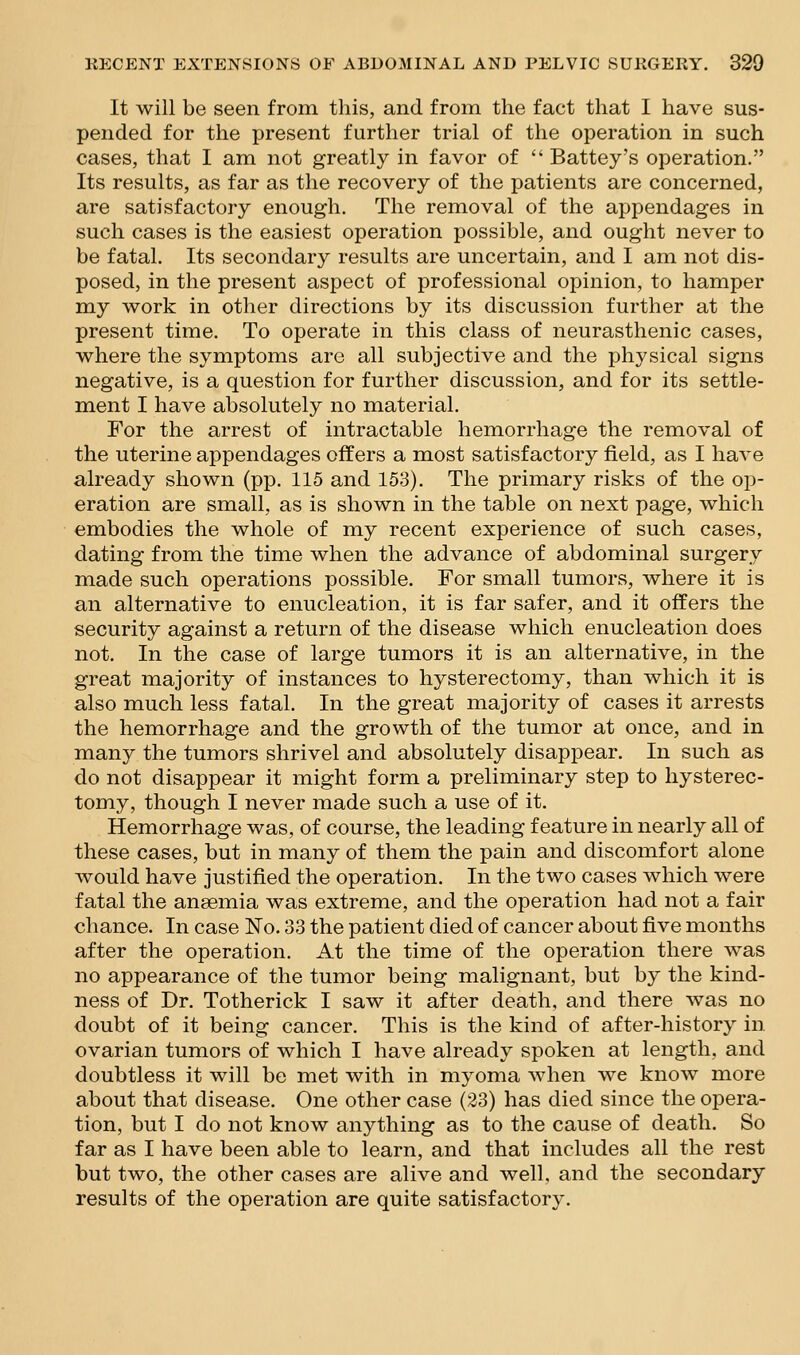 It will be seen from this, and from the fact that I have sus- pended for the present further trial of the operation in such cases, that I am not greatly in favor of  Battey's operation. Its results, as far as the recovery of the patients are concerned, are satisfactory enough. The removal of the appendages in such cases is the easiest operation possible, and ought never to be fatal. Its secondary results are uncertain, and I am not dis- posed, in the present aspect of professional opinion, to hamper my work in other directions by its discussion further at the present time. To operate in this class of neurasthenic cases, where the symptoms are all subjective and the physical signs negative, is a question for further discussion, and for its settle- ment I have absolutely no material. For the arrest of intractable hemorrhage the removal of the uterine appendages offers a most satisfactory field, as I have already shown (pp. 115 and 153). The primary risks of the op- eration are small, as is shown in the table on next page, which embodies the whole of my recent experience of such cases, dating from the time when the advance of abdominal surgery made such operations possible. For small tumors, where it is an alternative to enucleation, it is far safer, and it offers the security against a return of the disease which enucleation does not. In the case of large tumors it is an alternative, in the great majority of instances to hysterectomy, than which it is also much less fatal. In the great majority of cases it arrests the hemorrhage and the growth of the tumor at once, and in many the tumors shrivel and absolutely disappear. In such as do not disappear it might form a preliminary step to hysterec- tomy, though I never made such a use of it. Hemorrhage was, of course, the leading feature in nearly all of these cases, but in many of them the pain and discomfort alone would have justified the operation. In the two cases which were fatal the anaemia was extreme, and the operation had not a fair chance. In case No. 33 the patient died of cancer about five months after the operation. At the time of the operation there was no appearance of the tumor being malignant, but by the kind- ness of Dr. Totherick I saw it after death, and there was no doubt of it being cancer. This is the kind of after-history in ovarian tumors of which I have already spoken at length, and doubtless it will be met with in myoma when we know more about that disease. One other case (23) has died since the opera- tion, but I do not know anything as to the cause of death. So far as I have been able to learn, and that includes all the rest but two, the other cases are alive and well, and the secondary results of the operation are quite satisfactory.