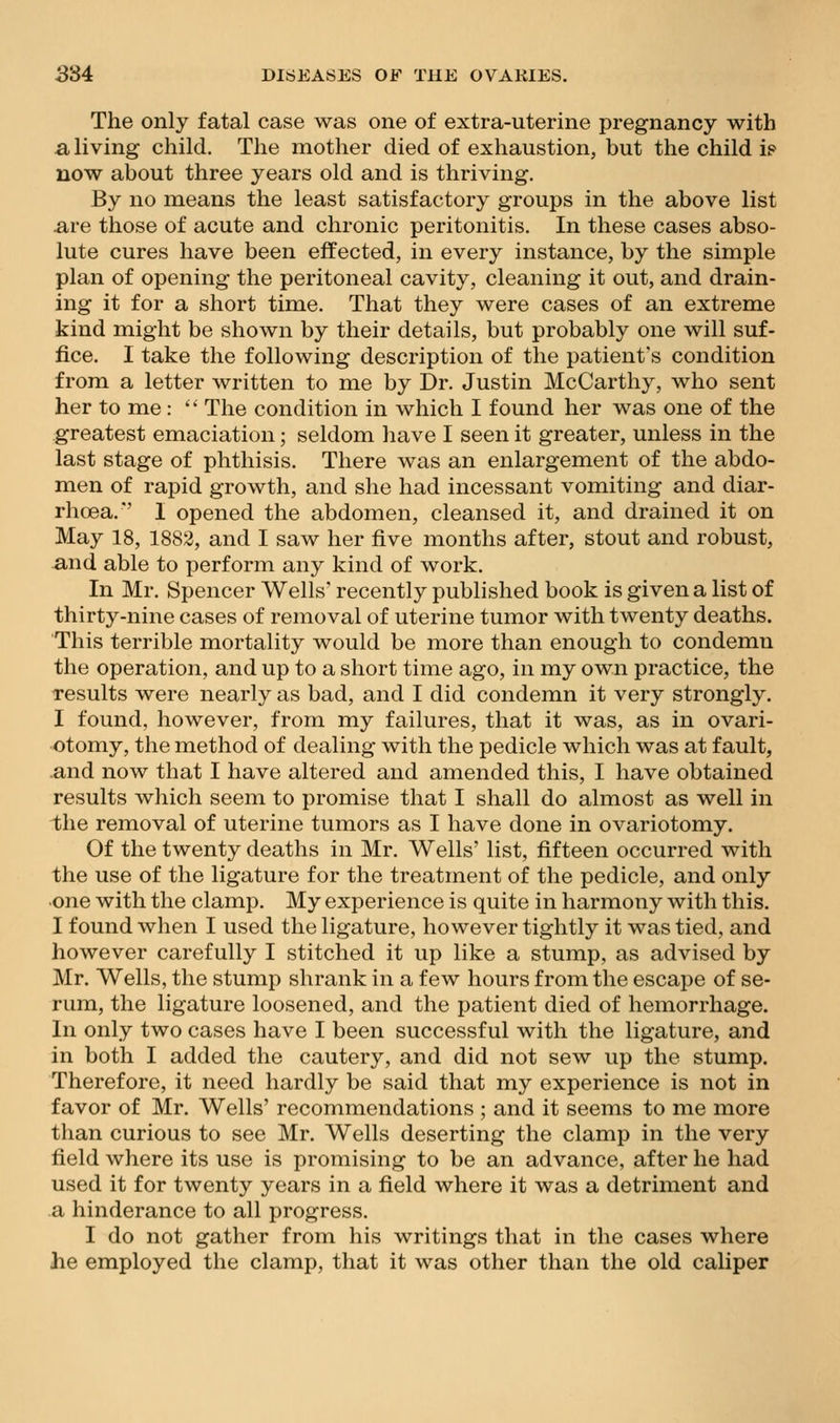 The only fatal case was one of extra-uterine pregnancy with a living child. The mother died of exhaustion, but the child ip now about three years old and is thriving. By no means the least satisfactory groups in the above list are those of acute and chronic peritonitis. In these cases abso- lute cures have been effected, in every instance, by the simple plan of opening the peritoneal cavity, cleaning it out, and drain- ing it for a short time. That they were cases of an extreme kind might be shown by their details, but probably one will suf- fice. I take the following description of the patient's condition from a letter written to me by Dr. Justin McCarthy, who sent her to me:  The condition in which I found her was one of the greatest emaciation; seldom have I seen it greater, unless in the last stage of phthisis. There was an enlargement of the abdo- men of rapid growth, and she had incessant vomiting and diar- rhoea.*' I opened the abdomen, cleansed it, and drained it on May 18, 1882, and I saw her five months after, stout and robust, ■and able to perform any kind of work. In Mr. Spencer Wells' recently published book is given a list of thirty-nine cases of removal of uterine tumor with twenty deaths. This terrible mortality would be more than enough to condemn the operation, and up to a short time ago, in my own practice, the results were nearly as bad, and I did condemn it very strongly. I found, however, from my failures, that it was, as in ovari- otomy, the method of dealing with the pedicle which was at fault, and now that I have altered and amended this, I have obtained results which seem to promise that I shall do almost as well in the removal of uterine tumors as I have done in ovariotomy. Of the twenty deaths in Mr. Wells' list, fifteen occurred with the use of the ligature for the treatment of the pedicle, and only one with the clamp. My experience is quite in harmony with this. I found when I used the ligature, however tightly it was tied, and however carefully I stitched it up like a stump, as advised by Mr. Wells, the stump shrank in a few hours from the escape of se- rum, the ligature loosened, and the patient died of hemorrhage. In only two cases have I been successful with the ligature, and in both I added the cautery, and did not sew up the stump. Therefore, it need hardly be said that my experience is not in favor of Mr. Wells' recommendations ; and it seems to me more than curious to see Mr. Wells deserting the clamp in the very field where its use is promising to be an advance, after he had used it for twenty years in a field where it was a detriment and a hinderance to all progress. I do not gather from his writings that in the cases where he employed the clamp, that it was other than the old caliper