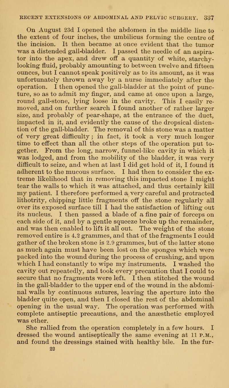 On August 23d I opened the abdomen in the middle line to the extent of four inches, the umbilicus forming the centre of the incision. It then became at once evident that the tumor was a distended gall-bladder. I passed the needle of an aspira- tor into the apex, and drew off a quantity of white, starchy- looking fluid, probably amounting to between twelve and fifteen ounces, but I cannot speak positively as to its amount, as it was unfortunately thrown away by a nurse immediately after the operation. I then opened the gall-bladder at the point of punc- ture, so as to admit my finger, and came at once upon a large, round gall-stone, lying loose in the cavity. This I easily re- moved, and on further search I found another of rather larger size, and probably of pear-shape, at the entrance of the duct, impacted in it, and evidently the cause of the dropsical disten- tion of the gall-bladder. The removal of this stone was a matter of very great difficulty ; in fact, it took a very much longer time to effect than all the other steps of the operation put to- gether. From the long, narrow, funnel-like cavity in which it was lodged, and from the mobility of the bladder, it was very difficult to seize, and when at last I did get hold of it, I found it adherent to the mucous surface. I had then to consider the ex- treme likelihood that in removing this impacted stone I might tear the walls to which it was attached, and thus certainly kill my patient. I therefore performed a very careful and protracted lithotrity, chipping little fragments off the stone regularly all over its exposed surface till I had the satisfaction of lifting out its nucleus. I then passed a blade of a fine pair of forceps on each side of it, and by a gentle squeeze broke up the remainder, and was then enabled to lift it all out. The weight of the stone removed entire is 4.3 grammes, and that of the fragments I could gather of the broken stone is 2.9 grammes, but of the latter stone as much again must have been lost on the sponges which were packed into the wound during the process of crushing, and upon which I had constantly to wipe my instruments. I washed the cavity out repeatedly, and took every precaution that I could to secure that no fragments were left. I then stitched the wound in the gall-bladder to the upper end of the wound in the abdomi- nal walls by continuous sutures, leaving the aperture into the bladder quite open, and then I closed the rest of the abdominal opening in the usual way. The operation was performed with complete antiseptic precautions, and the anaesthetic employed was ether. She rallied from the operation completely in a few hours. I dressed the wound antiseptically the same evening at 11 p.m., and found the dressings stained with healthy bile. In the fur- 32