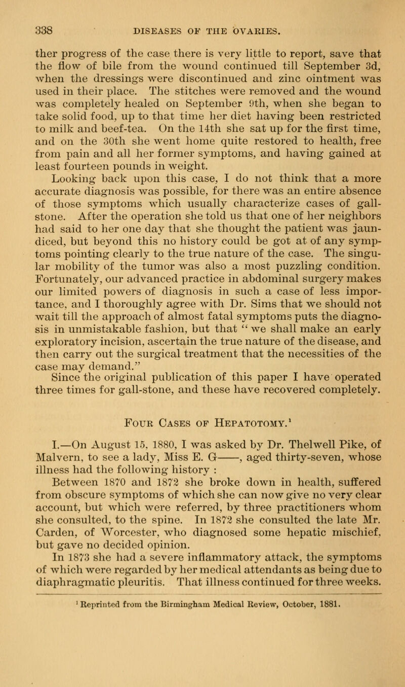ther progress of the case there is very little to report, save that the flow of bile from the wound continued till September 3d, when the dressings were discontinued and zinc ointment was used in their place. The stitches were removed and the wound was completely healed on September 0th, when she began to take solid food, up to that time her diet having been restricted to milk and beef-tea. On the 14th she sat up for the first time, and on the 30th she went home quite restored to health, free from pain and all her former symptoms, and having gained at least fourteen pounds in weight. Looking back upon this case, I do not think that a more accurate diagnosis was possible, for there was an entire absence of those symptoms which usually characterize cases of gall- stone. After the operation she told us that one of her neighbors had said to her one day that she thought the patient was jaun- diced, but beyond this no history could be got at of any symp- toms pointing clearly to the true nature of the case. The singu- lar mobility of the tumor was also a most puzzling condition. Fortunately, our advanced practice in abdominal surgery makes our limited powers of diagnosis in such a case of less impor- tance, and I thoroughly agree with Dr. Sims that we should not wait till the approach of almost fatal symptoms puts the diagno- sis in unmistakable fashion, but that  we shall make an early exploratory incision, ascertain the true nature of the disease, and then carry out the surgical treatment that the necessities of the case may demand. Since the original publication of this paper I have operated three times for gall-stone, and these have recovered completely. Four Cases of Hepatotomy.' I.—On August 15. 1880, I was asked by Dr. Thelwell Pike, of Malvern, to see a lady, Miss E. G , aged thirty-seven, whose illness had the following history : Between 1870 and 1872 she broke down in health, suffered from obscure symptoms of which she can now give no very clear account, but which were referred, by three practitioners whom she consulted, to the spine. In 1872 she consulted the late Mr. Garden, of Worcester, who diagnosed some hepatic mischief, but gave no decided opinion. In 1873 she had a severe inflammatory attack, the symptoms of which were regarded by her medical attendants as being due to diaphragmatic pleuritis. That illness continued for three weeks. ' Reprinted from the Birmingham Medical Review, October, 1881.