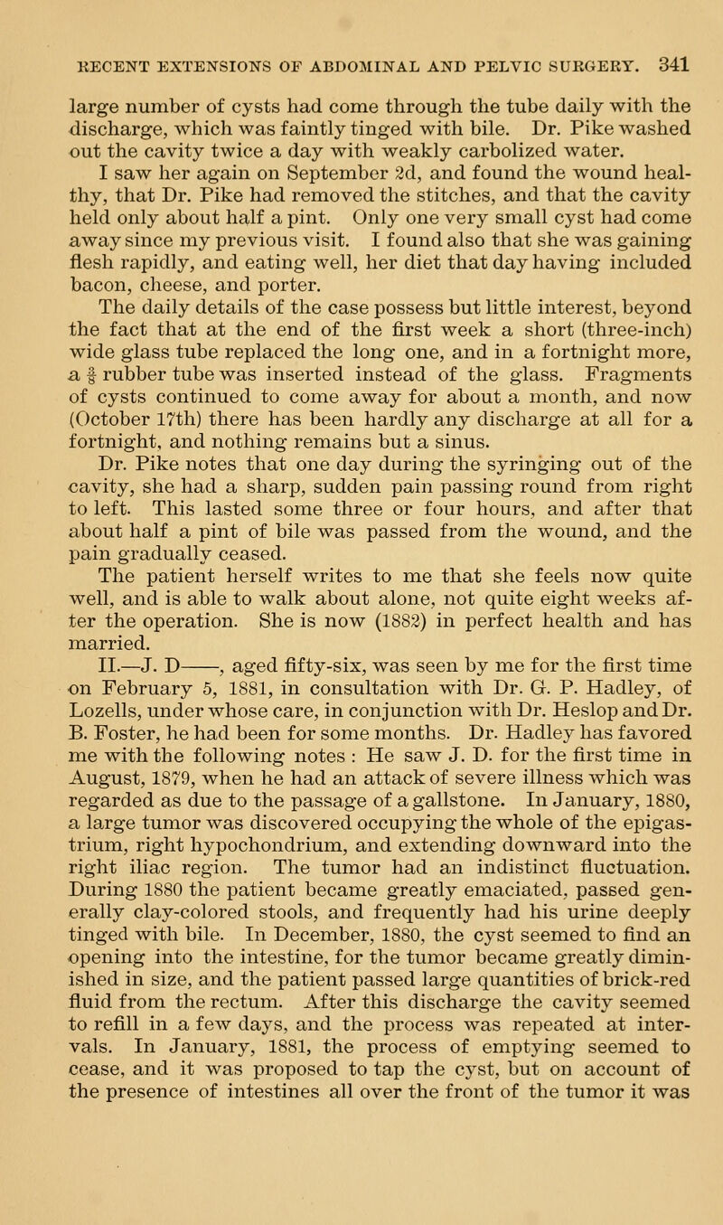 large number of cysts had come through the tube daily with the discharge, which was faintly tinged with bile. Dr. Pike washed out the cavity twice a day with weakly carbolized water. I saw her again on September 2d, and found the wound heal- thy, that Dr. Pike had removed the stitches, and that the cavity held only about half a pint. Only one very small cyst had come away since my previous visit. I found also that she was gaining flesh rapidly, and eating well, her diet that day having included bacon, cheese, and porter. The daily details of the case possess but little interest, beyond the fact that at the end of the first week a short (three-inch) wide glass tube replaced the long one, and in a fortnight more, a f rubber tube was inserted instead of the glass. Fragments of cysts continued to come away for about a month, and now (October 17th) there has been hardly any discharge at all for a fortnight, and nothing remains but a sinus. Dr. Pike notes that one day during the syringing out of the cavity, she had a sharp, sudden pain passing round from right to left. This lasted some three or four hours, and after that about half a pint of bile was passed from the wound, and the pain gradually ceased. The patient herself writes to me that she feels now quite well, and is able to walk about alone, not quite eight weeks af- ter the operation. She is now (1882) in perfect health and has married. II.—J. D , aged fifty-six, was seen by me for the first time on February 5, 1881, in consultation with Dr. G. P. Hadley, of Lozells, under whose care, in conjunction with Dr. Heslop and Dr. B. Foster, he had been for some months. Dr. Hadley has favored me with the following notes : He saw J. D. for the first time in August, 1879, when he had an attack of severe illness which was regarded as due to the passage of a gallstone. In January, 1880, a large tumor was discovered occupying the whole of the ef)igas- trium, right hypochondrium, and extending downward into the right iliac region. The tumor had an indistinct fluctuation. During 1880 the patient became greatly emaciated, passed gen- erally clay-colored stools, and frequently had his urine deeply tinged with bile. In December, 1880, the cyst seemed to find an opening into the intestine, for the tumor became greatly dimin- ished in size, and the patient passed large quantities of brick-red fluid from the rectum. After this discharge the cavity seemed to refill in a few days, and the process was repeated at inter- vals. In January, 1881, the process of emptying seemed to cease, and it was proposed to tap the cyst, but on account of the presence of intestines all over the front of the tumor it was