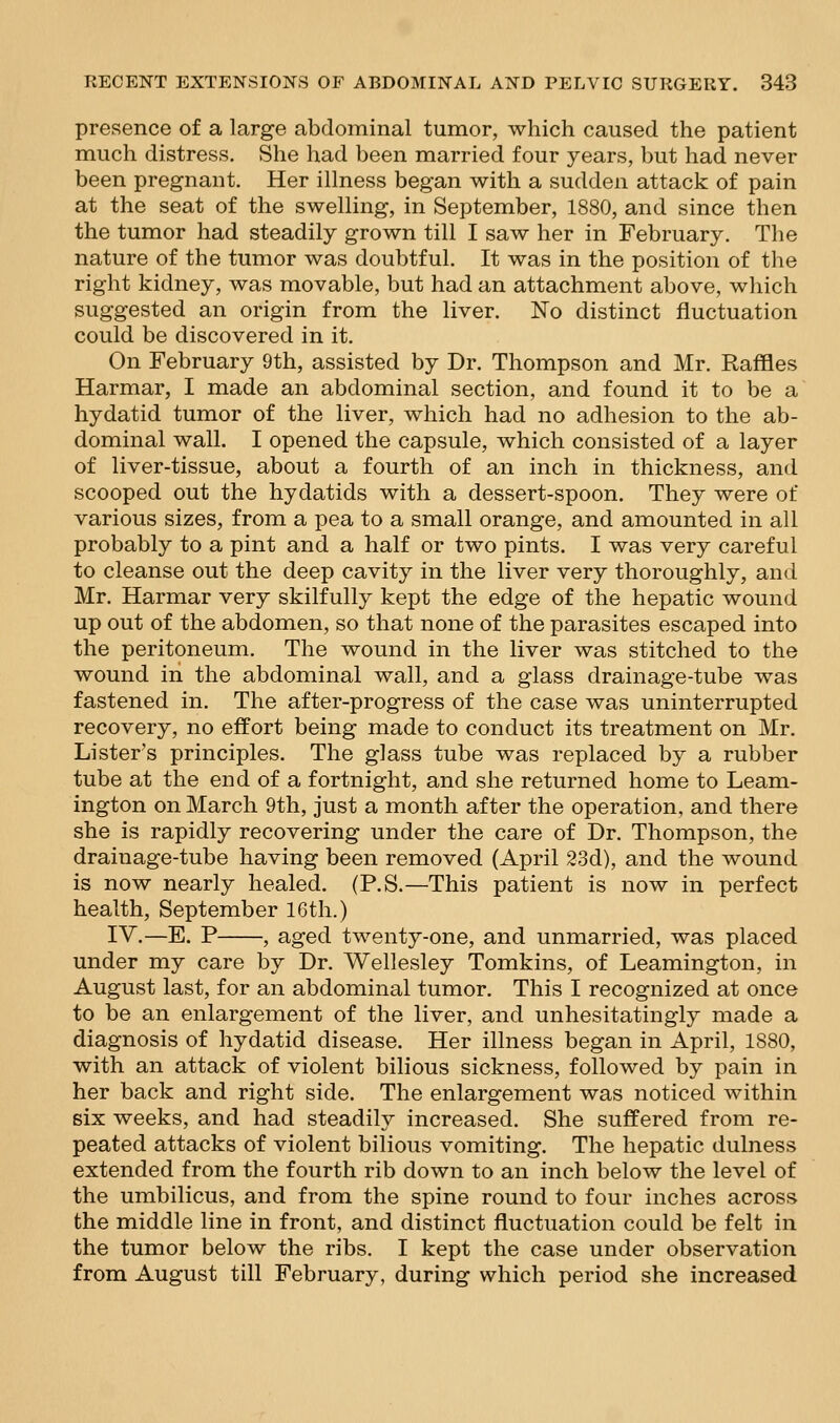 presence of a large abdominal tumor, which caused the patient much distress. She had been married four years, but had never been pregnant. Her illness began with a sudden attack of pain at the seat of the swelling, in September, 1880, and since then the tumor had steadily grown till I saw her in February. The nature of the tumor was doubtful. It was in the position of the right kidney, was movable, but had an attachment above, which suggested an origin from the liver. No distinct fluctuation could be discovered in it. On February 9th, assisted by Dr. Thompson and Mr. Raffles Harmar, I made an abdominal section, and found it to be a hydatid tumor of the liver, which had no adhesion to the ab- dominal wall. I opened the capsule, which consisted of a layer of liver-tissue, about a fourth of an inch in thickness, and scooped out the hydatids with a dessert-spoon. They were of various sizes, from a pea to a small orange, and amounted in all probably to a pint and a half or two pints. I was very careful to cleanse out the deep cavity in the liver very thoroughly, and Mr. Harmar very skilfully kept the edge of the hepatic wound up out of the abdomen, so that none of the parasites escaped into the peritoneum. The wound in the liver was stitched to the wound in the abdominal wall, and a glass drainage-tube was fastened in. The after-progress of the case was uninterrupted recovery, no effort being made to conduct its treatment on Mr. Lister's principles. The glass tube was replaced by a rubber tube at the end of a fortnight, and she returned home to Leam- ington on March 9th, just a month after the operation, and there she is rapidly recovering under the care of Dr. Thompson, the drainage-tube having been removed (April 23d), and the wound is now nearly healed. (P.S.—This patient is now in perfect health, September 16th.) IV.—E. P , aged twenty-one, and unmarried, was placed under my care by Dr. Wellesley Tomkins, of Leamington, in August last, for an abdominal tumor. This I recognized at once to be an enlargement of the liver, and unhesitatingly made a diagnosis of hydatid disease. Her illness began in April, 1880, with an attack of violent bilious sickness, followed by pain in her back and right side. The enlargement was noticed within six weeks, and had steadily increased. She suffered from re- peated attacks of violent bilious vomiting. The hepatic dulness extended from the fourth rib down to an inch below the level of the umbilicus, and from the spine round to four inches across the middle line in front, and distinct fluctuation could be felt in the tumor below the ribs. I kept the case under observation from August till February, during which period she increased