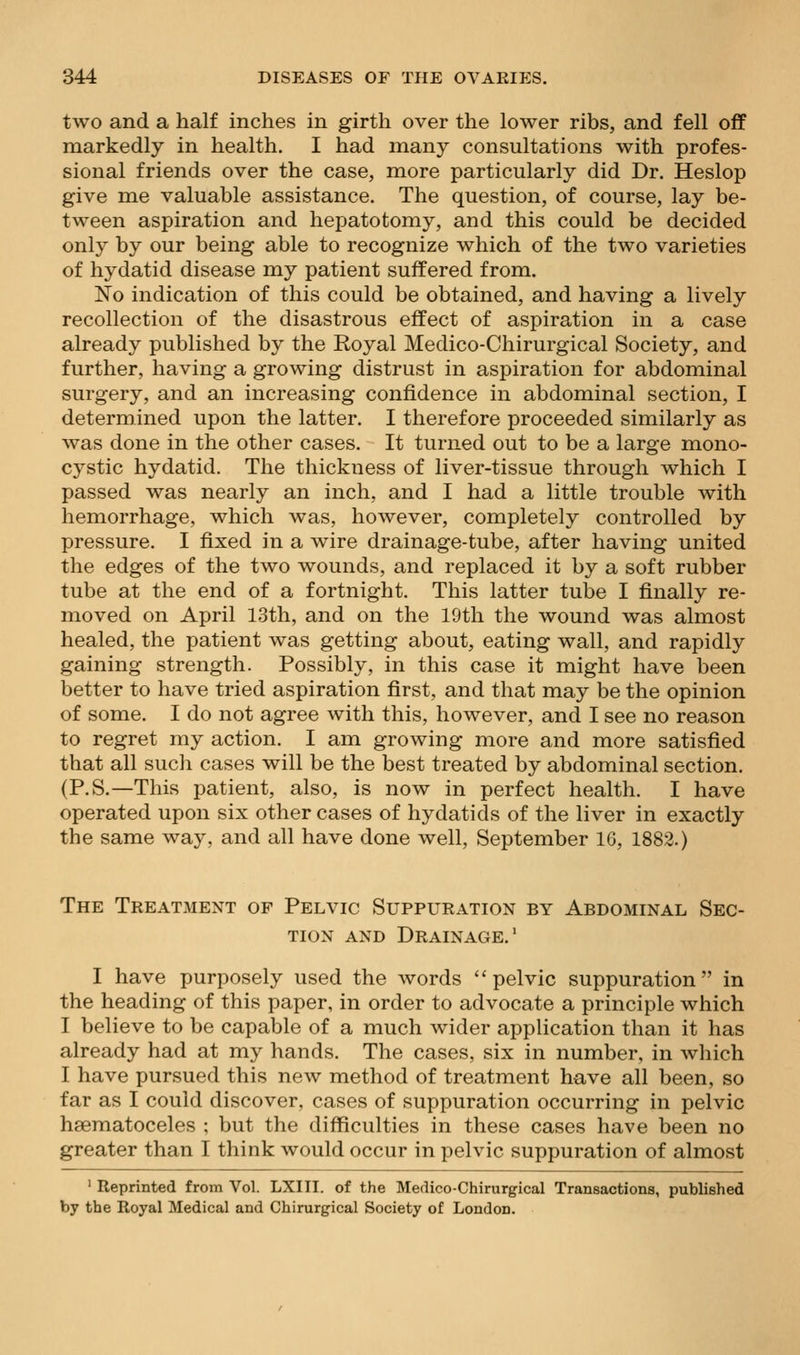 two and a half inches in girth over the lower ribs, and fell off markedly in health. I had many consultations with profes- sional friends over the case, more particularly did Dr. Heslop give me valuable assistance. The question, of course, lay be- tween aspiration and hepatotomy, and this could be decided only by our being able to recognize which of the two varieties of hydatid disease my patient suffered from. No indication of this could be obtained, and having a lively recollection of the disastrous effect of aspiration in a case already published by the Royal Medico-Chirurgical Society, and further, having a growing distrust in aspiration for abdominal surgery, and an increasing confidence in abdominal section, I determined upon the latter. I therefore proceeded similarly as was done in the other cases. It turned out to be a large mono- cystic hydatid. The thickness of liver-tissue through which I passed was nearly an inch, and I had a little trouble with hemorrhage, which was, however, completely controlled by pressure. I fixed in a wire drainage-tube, after having united the edges of the two wounds, and replaced it by a soft rubber tube at the end of a fortnight. This latter tube I finally re- moved on April 13th, and on the 19th the wound was almost healed, the patient was getting about, eating wall, and rapidly gaining strength. Possibly, in this case it might have been better to have tried aspiration first, and that may be the opinion of some. I do not agree with this, however, and I see no reason to regret my action. I am growing more and more satisfied that all such cases will be the best treated by abdominal section. (P.S.—This patient, also, is now in perfect health. I have operated upon six other cases of hydatids of the liver in exactly the same way, and all have done well, September IG, 1882.) The Treatment of Pelvic Suppuration by Abdominal Sec- tion AND Drainage.' I have purposely used the words ''pelvic suppuration in the heading of this paper, in order to advocate a principle which I believe to be capable of a much wider application than it has already had at my hands. The cases, six in number, in which I have pursued this new method of treatment have all been, so far as I could discover, cases of suppuration occurring in pelvic hsematoceles ; but the difficulties in these cases have been no greater than I think would occur in pelvic suppuration of almost ' Reprinted from Vol. LXIII. of the Medico-Chirurgical Transactions, published by the Royal Medical and Chirurgical Society of London.
