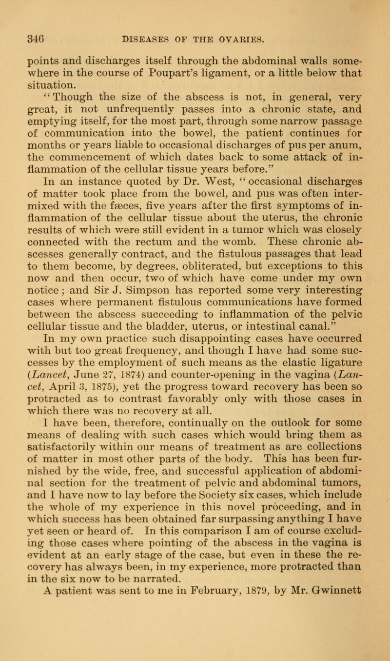 points and discharges itself through the abdominal walls some- where in the course of Poupart's ligament, or a little below that situation.  Though the size of the abscess is not, in general, very great, it not unfrequently passes into a chronic state, and emptying itself, for the most part, through some narrow passage of communication into the bowel, the patient continues for months or years liable to occasional discharges of pus per anum, the commencement of which dates back to some attack of in- flammation of the cellular tissue years before. In an instance quoted by Dr. West,  occasional discharges of matter took place from the bowel, and pus was often inter- mixed with the faeces, five years after the first symptoms of in- flammation of the cellular tissue about the uterus, the chronic results of which were still evident in a tumor which was closely connected with the rectum and the womb. These chronic ab- scesses generally contract, and the fistulous passages that lead to them become, by degrees, obliterated, but exceptions to this now and then occur, two of which have come under my own notice; and Sir J. Simpson has reported some very interesting cases where permanent fistulous communications have formed between the abscess succeeding to inflammation of the pelvic cellular tissue and the bladder, uterus, or intestinal canal. In my own practice such disappointing cases have occurred with but too great frequency, and though I have had some suc- cesses by the employment of such means as the elastic ligature {Lancet, June 27, 1874) and counter-opening in the vagina {Lan- cet, April 3, 1875), yet the progress toward recovery has been so protracted as to contrast favorably only with those cases in which there was no recovery at all. I have been, therefore, continually on the outlook for some means of dealing with such cases which would bring them as satisfactorily within our means of treatment as are collections of matter in most other parts of the body. This has been fur- nished by the wide, free, and successful application of abdomi- nal section for the treatment of pelvic and abdominal tumors, and I have now to lay before the Society six cases, which include the whole of my experience in this novel proceeding, and in which success has been obtained far surpassing anything I have yet seen or heard of. In this comparison I am of course exclud- ing those cases where pointing of the abscess in the vagina is evident at an early stage of the case, but even in these the re- covery has always been, in my experience, more protracted than in the six now to be narrated. A patient was sent to me in February, 1879, by Mr. Gwinnett