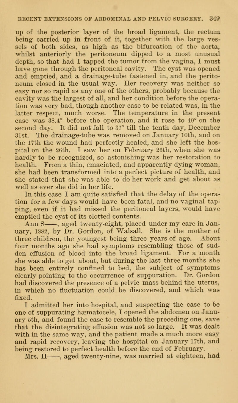 up of the posterior layer of the broad ligament, the rectum being carried up in front of it, together with the large ves- sels of both sides, as high as the bifurcation of the aorta, whilst anteriorly the peritoneum dipped to a most unusual depth, so that had I tapped the tumor from the vagina, I must have gone through the peritoneal cavity. The cyst was opened and emptied, and a drainage-tube fastened in, and the perito- neum closed in the usual way. Her recovery was neither so easy nor so rapid as any one of the others, probably because the cavity was the largest of all, and her condition before the opera- tion was very bad, though another case to be related was, in the latter respect, much worse. The temperature in the present case was 38.4° before the operation, and it rose to 40° on the second day. It did not fall to 37° till the tenth day, December 31st. The drainage-tube was removed on January 10th, and on the 17th the wound had perfectly healed, and she left the hos- pital on the 26th. I saw her on February 26th, when she was hardly to be recognized, so astonishing was her restoration to health. From a thin, emaciated, and apparently dying woman, she had been transformed into a perfect picture of health, and she stated that she was able to do her work and get about as well as ever she did in her life. In this case I am quite satisfied that the delay of the opera- tion for a few days would have been fatal, and no vaginal tap- ping, even if it had missed the peritoneal layers, would have emptied the cyst of its clotted contents. Ann S , aged twenty-eight, placed under my care in Jan- uary, 1882, by Dr. Gordon, of Walsall. She is the mother of three children, the youngest being three years of age. About four months ago she had symptoms resembling those of sud- den effusion of blood into the broad ligament. For a month she was able to get about, but during the last three months she has been entirely confined to bed, the subject of symptoms clearly pointing to the occurrence of suppuration. Dr. Gordon had discovered the presence of a pelvic mass behind the uterus, in which no fluctuation could be discovered, and which was fixed. I admitted her into hospital, and suspecting the case to be one of suppurating hfematocele, I opened the abdomen on Janu- ary oth, and found the case to resemble the preceding one, save that the disintegrating effusion was not so large. It was dealt with in the same way, and the patient made a much more easy and rapid recovery, leaving the hospital on January 17th. and being restored to perfect health before the end of February. Mrs. H , aged twenty-nine, was married at eighteen, had