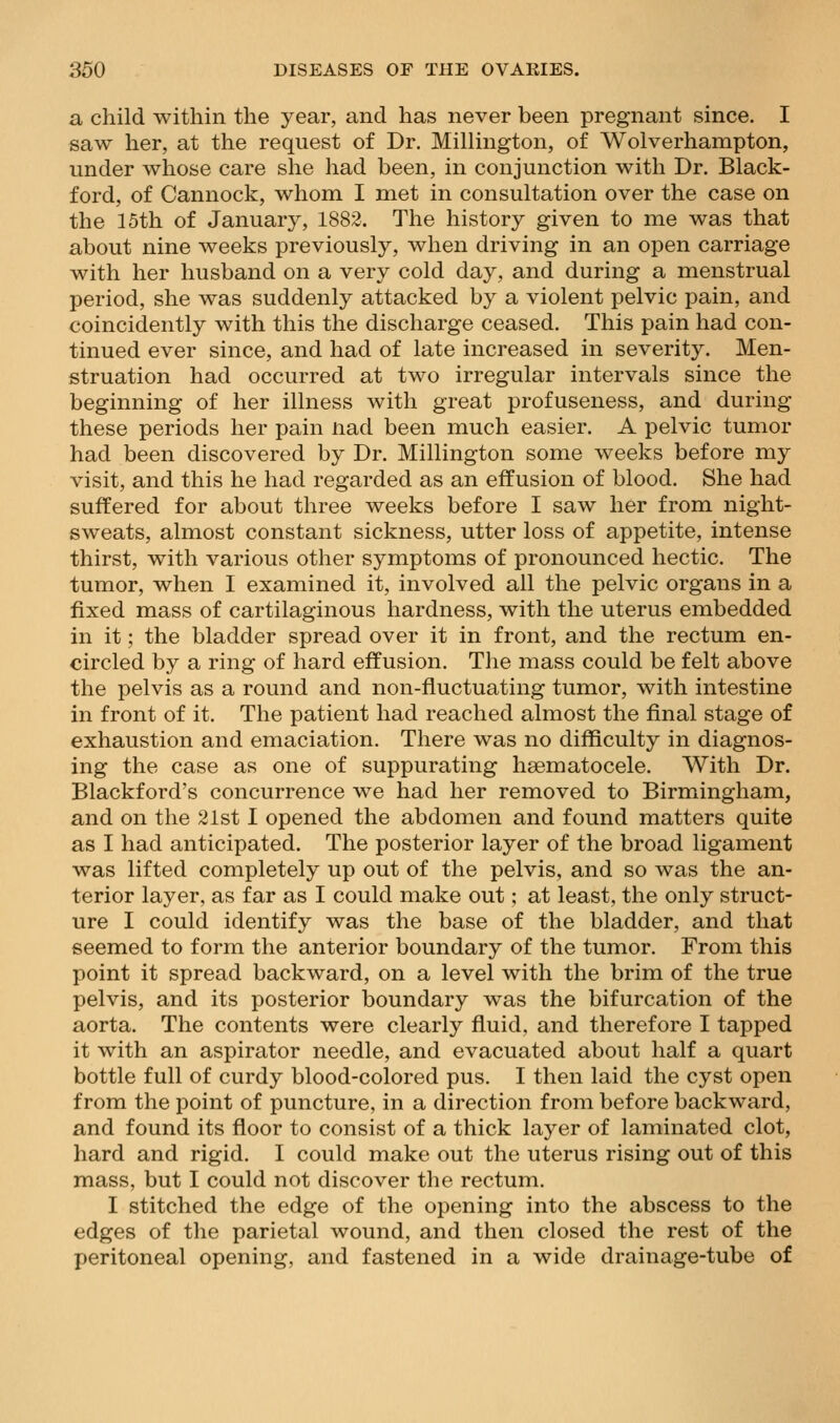 a child within the year, and. has never been pregnant since. I saw her, at the request of Dr. Millington, of Wolverhampton, under whose care she had been, in conjunction with Dr. Black- ford, of Cannock, whom I met in consultation over the case on the 15th of January, 1882. The history given to me was that about nine weeks previously, when driving in an open carriage with her husband on a very cold day, and during a menstrual period, she was suddenly attacked by a violent pelvic pain, and coincidently with this the discharge ceased. This pain had con- tinued ever since, and had of late increased in severity. Men- struation had occurred at two irregular intervals since the beginning of her illness with great profuseness, and during these periods her pain nad been much easier. A pelvic tumor had been discovered by Dr. Millington some weeks before my visit, and this he had regarded as an effusion of blood. She had suffered for about three weeks before I saw her from night- sweats, almost constant sickness, utter loss of appetite, intense thirst, with various other symptoms of pronounced hectic. The tumor, when I examined it, involved all the pelvic organs in a fixed mass of cartilaginous hardness, with the uterus embedded in it; the bladder spread over it in front, and the rectum en- circled by a ring of hard effusion. The mass could be felt above the pelvis as a round and non-fluctuating tumor, with intestine in front of it. The patient had reached almost the final stage of exhaustion and emaciation. There was no difficulty in diagnos- ing the case as one of suppurating hsematocele. With Dr. Blackford's concurrence we had her removed to Birmingham, and on the 21st I opened the abdomen and found matters quite as I had anticipated. The posterior layer of the broad ligament was lifted completely up out of the pelvis, and so was the an- terior layer, as far as I could make out; at least, the only struct- ure I could identify was the base of the bladder, and that seemed to form the anterior boundary of the tumor. From this point it spread backward, on a level with the brim of the true pelvis, and its posterior boundary was the bifurcation of the aorta. The contents were clearly fluid, and therefore I tapped it with an aspirator needle, and evacuated about half a quart bottle full of curdy blood-colored pus. I then laid the cyst open from the point of puncture, in a direction from before backward, and found its floor to consist of a thick layer of laminated clot, hard and rigid. I could make out the uterus rising out of this mass, but I could not discover the rectum. I stitched the edge of the opening into the abscess to the edges of the parietal wound, and then closed the rest of the peritoneal opening, and fastened in a wide drainage-tube of