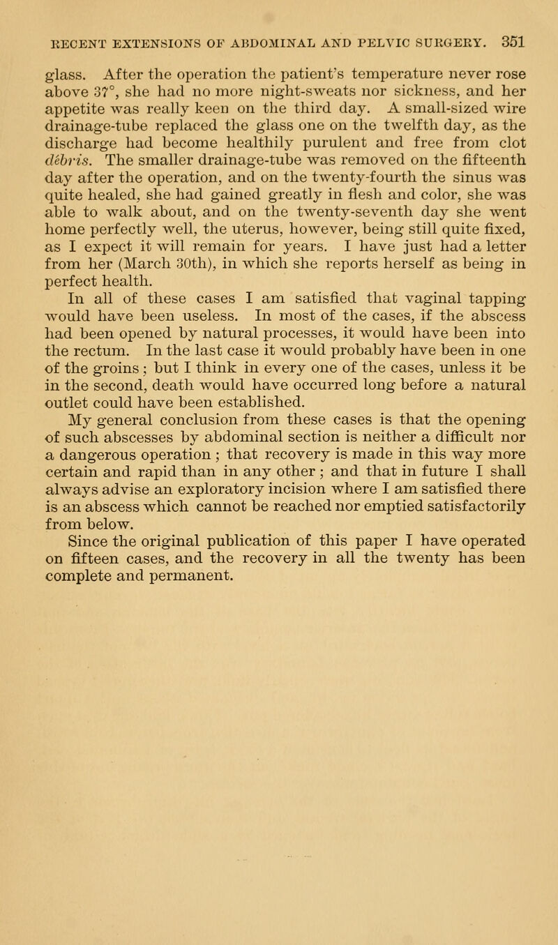 glass. After the operation the patient's temperature never rose above 37°, she had no more night-sweats nor sickness, and her appetite was really keen on the third day. A small-sized wire drainage-tube replaced the glass one on the twelfth day, as the discharge had become healthily purulent and free from clot debris. The smaller drainage-tube was removed on the fifteenth day after the operation, and on the twenty-fourth the sinus was quite healed, she had gained greatly in flesh and color, she was able to walk about, and on the twenty-seventh day she went home perfectly well, the uterus, however, being still quite fixed, as I exi^ect it will remain for years. I have just had a letter from her (March 30th), in which she reports herself as being in perfect health. In all of these cases I am satisfied that vaginal tapping would have been useless. In most of the cases, if the abscess had been opened by natural processes, it would have been into the rectum. In the last case it would probably have been in one of the groins ; but I think in every one of the cases, unless it be in the second, death would have occurred long before a natural outlet could have been established. My general conclusion from these cases is that the opening of such abscesses by abdominal section is neither a difficult nor a dangerous operation ; that recovery is made in this way more certain and rapid than in any other; and that in future I shall always advise an exploratory incision where I am satisfied there is an abscess which cannot be reached nor emptied satisfactorily from below. Since the original publication of this paper I have operated on fifteen cases, and the recovery in all the twenty has been complete and permanent.