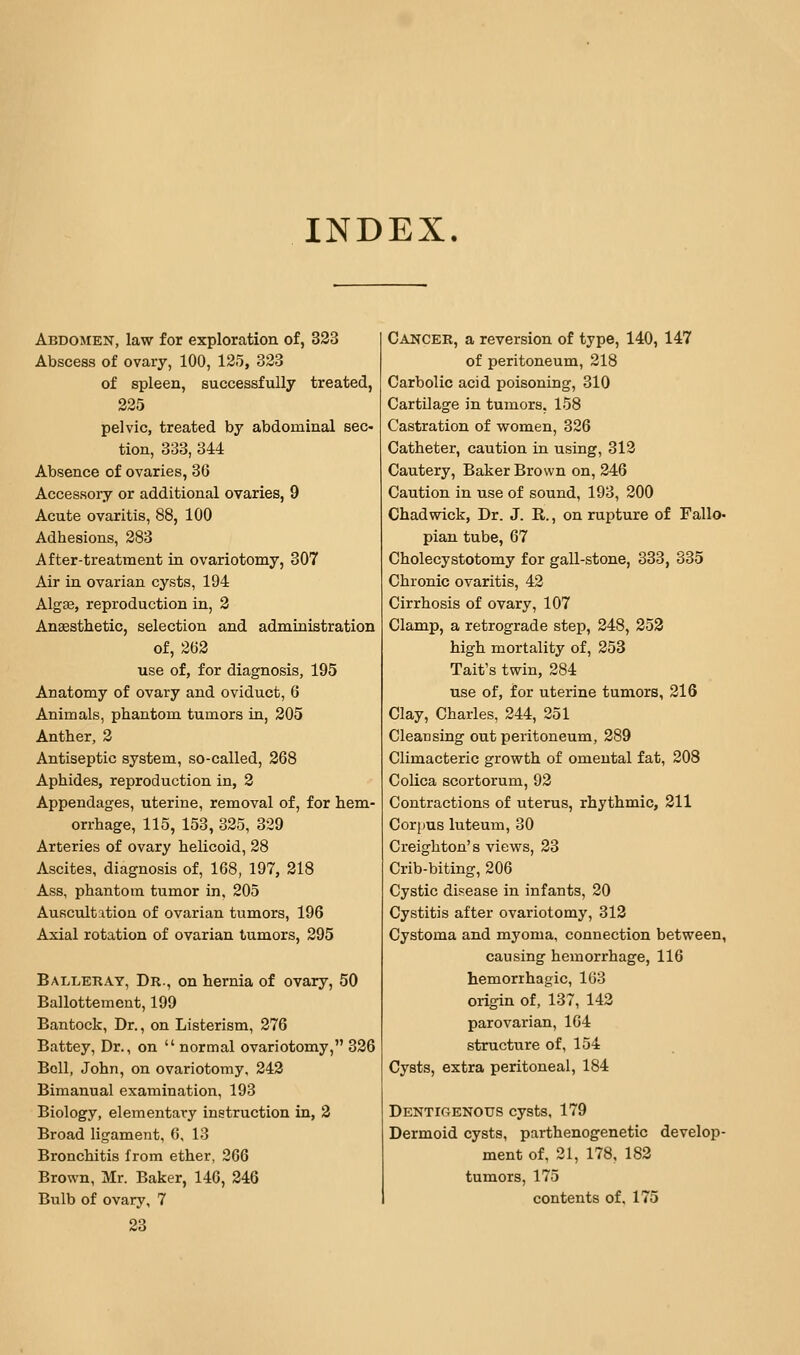 INDEX. Abdomen, law for exploration of, 323 Abscess of ovary, 100, 125, 323 of spleen, successfully treated, pelvic, treated by abdominal sec- tion, 333, 344 Absence of ovaries, 36 Accessory or additional ovaries, 9 Acute ovaritis, 88, 100 Adhesions, 283 After-treatment in ovariotomy, 307 Air in ovarian cysts, 194 Alga3, reproduction in, 2 Anaesthetic, selection and administration of, 2(52 use of, for diagnosis, 195 Anatomy of ovary and oviduct, 6 Animals, phantom tumors in, 205 Anther, 2 Antiseptic system, so-called, 268 Aphides, reproduction in, 2 Appendages, uterine, removal of, for hem- orrhage, 115, 153, 325, 329 Arteries of ovary helicoid, 28 Ascites, diagnosis of, 168, 197, 218 Ass, phantom tumor in, 205 Auscultation of ovarian tumors, 196 Axial rotation of ovarian tumors, 295 Balleray, Dr., on hernia of ovary, 50 Ballottement, 199 Bantock, Dr., on Listerism, 276 Battey, Dr., on  normal ovariotomy, 336 Bell, John, on ovariotomy, 242 Bimanual examination, 193 Biology, elementary instruction in, 2 Broad ligament, 6, 13 Bronchitis from ether, 266 Brown, Mr. Baker, 146, 246 23 Cancer, a reversion of type, 140, 147 of peritoneum, 218 Carbolic acid poisoning, 310 Cartilage in tumors, 158 Castration of women, 326 Catheter, caution in using, 312 Cautery, Baker Brown on, 246 Caution in use of sound, 193, 200 Chad wick, Dr. J. R., on rupture of Fallo- pian tube, 67 Cholecystotomy for gall-stone, 338, 335 Chronic ovaritis, 42 Cirrhosis of ovary, 107 Clamp, a retrograde step, 248, 253 high mortality of, 253 Tait's twin, 284 use of, for uterine tumors, 316 Clay, Charles, 244, 251 Cleansing out peritoneum, 289 Climacteric growth of omental fat, 208 Colica scortorum, 92 Contractions of uterus, rhythmic, 211 Corpus luteum, 30 Creighton's views, 23 Crib-biting, 206 Cystic disease in infants, 20 Cystitis after ovariotomy, 313 Cystoma and myoma, connection between, causing hemorrhage, 116 hemorrhagic, 103 origin of, 137, 142 parovarian, 104 structure of, 154 Cysts, extra peritoneal, 184 Dentigenous cysts, 179 Dermoid cysts, parthenogenetic develop- ment of, 31, 178, 183 tumors, 175