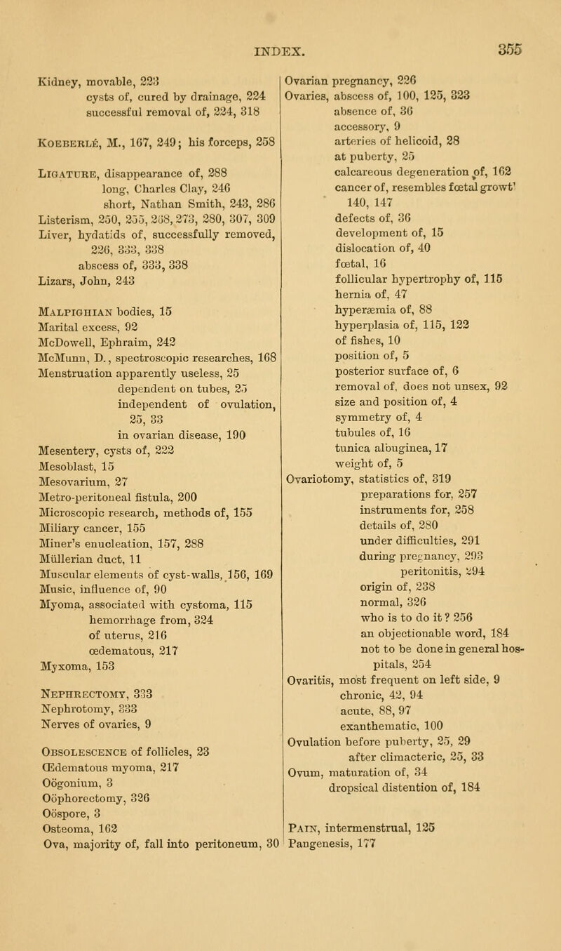 Kidney, movable, 221^ cysts of, cured by drainage, 224 successful removal of, 234, 318 KoEBERLJi:, M., 167, 249; his forceps, 258 Ligature, disappearance of, 288 long, Charles Clay, 246 short, Nathan Smith, 243, 286 Listerism, 250, 255, 268, 273, 280, 307, 309 Liver, hydatids of, successfully removed, 226, 333, 338 abscess of, 333, 338 Lizars, John, 243 MALPiGniAN bodies, 15 Marital excess, 92 McDowell, Ephraim, 242 McMunn, D., spectroscopic researches, 168 Menstruation apparently useless, 25 dependent on tubes, 25 independent of ovulation, 25, 33 in ovarian disease, 190 Mesentery, cysts of, 222 Mesoblast, 15 Mesovarium, 27 Metro-peritoueal fistula, 200 Microscopic research, methods of, 155 Miliary cancer, 155 Miner's enucleation, 157, 288 Miillerian duct, 11 Muscular elements of cyst-walls, 156, 169 Music, influence of, 90 Myoma, associated with cystoma, 115 hemorrhage from, 324 of uterus, 216 cedematous, 217 Myxoma, 153 Nephrectomy, 833 Nephrotomy, 333 Nerves of ovaries, 9 Obsolescence of follicles, 23 (Edematous myoma, 217 Oogonium, 3 Oophorectomy, 326 Oospore, 3 Osteoma, 163 Ova, majority of, fall into peritoneum, 30 Ovarian pregnancy, 226 Ovaries, abscess of, 100, 125, 323 absence of, 36 accessory, 9 arteries of helicoid, 28 at puberty, 25 calcareous degeneration of, 162 cancer of, resembles foetal growt^ 140, 147 defects of, 36 development of, 15 dislocation of, 40 foetal, 16 follicular hypertrophy of, 115 hernia of, 47 hypereeraia of, 88 hyperplasia of, 115, 123 of fishes, 10 position of, 5 posterior surface of, 6 removal of, does not unsex, 93 size and position of, 4 symmetry of, 4 tubules of, 16 tunica albuginea, 17 weight of, 5 Ovariotomy, statistics of, 319 preparations for, 257 instruments for, 258 details of, 280 under difficulties, 291 during pregnancy, 293 peritonitis, ^94 origin of, 238 normal, 326 who is to do it ? 256 an objectionable word, 184 not to be done in general hos- pitals, 254 Ovaritis, most frequent on left side, 9 chronic, 42, 94 acute, 88, 97 exanthematic, 100 Ovulation before puberty, 25, 29 after climacteric, 25, 33 Ovum, maturation of, 34 dropsical distention of, 184 Pain, intermenstrual, 125 Pangenesis, 177