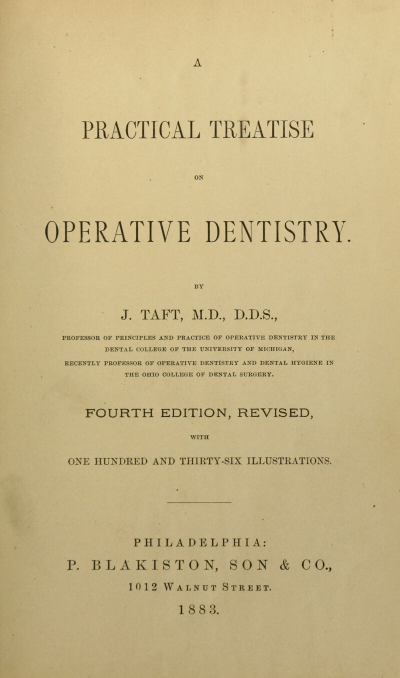 PRACTICAL TREATISE OPERATIVE DENTISTRY. J. TAFT, M.D., D.D.S., PROFESSOR OF PRINCIPLES AND PRACTICE OF OPERATIVE DENTISTRY IN THE DENTAL COLLEGE OF THE UNIVERSITY OF MICHIGAN, RECENTLY PROFESSOR OF OPERATIVE DENTISTRY AND DENTAL HYGIENE IN THE OHIO COLLEGE OF DF.NTAL SURGERY. FOURTH EDITION, REVISED, ONE HUNDRED AND THIRTY-SIX ILLUSTRATIONS. PHILADELPHIA: P. BLAKISTON, SON & CO., 1012 Walnut Street.