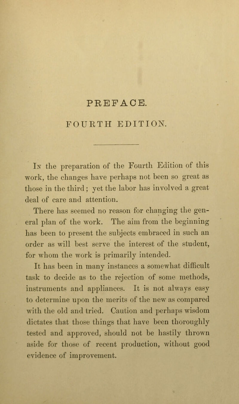 FOURTH EDITION. In the preparation of the Fourth Edition of this work, the changes have perhaps not been so great as those in the third; yet the labor has involved a great deal of care and attention. There has seemed no reason for changing the gen- eral plan of the work. The aim from the beginning has been to present the subjects embraced in such an order as will best serve the interest of the student, for whom the work is primarily intended. It has been in many instances a somewhat difficult task to decide as to the rejection of some methods, instruments and appliances. It is not always easy to determine upon the merits of the new as compared with the old and tried. Caution and perhaps wisdom dictates that those things that have been thoroughly tested and approved, should not be hastily thrown aside for those of recent production, without good evidence of improvement.