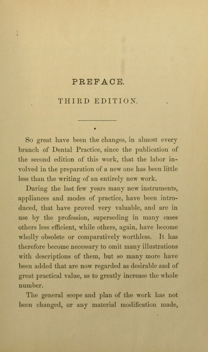 THIRD EDITION So great have been the changes, in almost every branch of Dental Practice, since the publication of the second edition of this work, that the labor in- volved in the preparation of a new one has been little less than the writing of an entirely new work. During the last few years many new instruments, appliances and modes of practice, have been intro- duced, that have proved very valuable, and are in use by the profession, superseding in many cases others less efficient, while others, again, have become wholly obsolete or comparatively worthless. It has therefore become necessary to omit many illustrations with descriptions of them, but so many more have been added that are now regarded as desirable and of great practical value, as to greatly increase the whole number. The general scope and plan of the work has not been changed, or any material modification made,