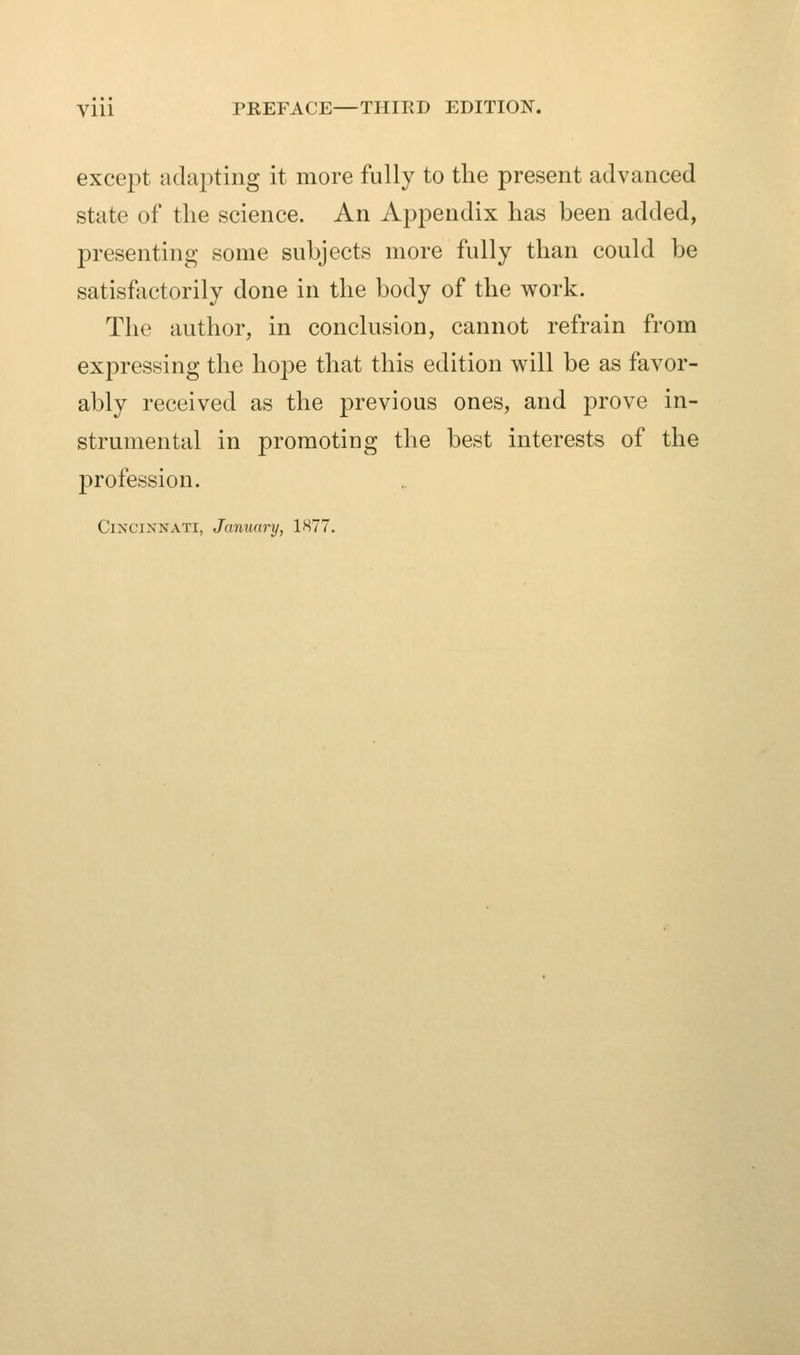 yiii PREFACE—THIRD EDITION. except adapting it more fully to the present advanced state of the science. An Appendix has been added, presenting some subjects more fully than could be satisfactorily done in the body of the work. The author, in conclusion, cannot refrain from expressing the hope that this edition will be as favor- ably received as the previous ones, and prove in- strumental in promoting the best interests of the profession. Cincinnati, January, 1877.