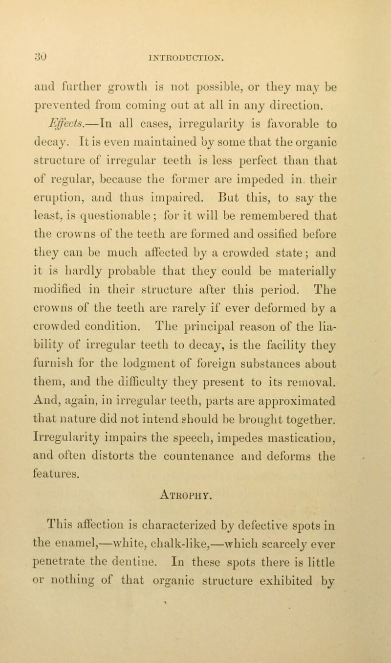 and further growth is not possible, or they may be prevented from coming out at all in any direction. Effects.—In all cases, irregularity is favorable to decay. It is even maintained by some that the organic structure of irregular teeth is less perfect than that of regular, because the former are impeded in their eruption, and thus impaired. But this, to say the least, is questionable ; for it will be remembered that the crowns of the teeth are formed and ossified before they can be much affected by a crowded state; and it is hardly probable that they could be materially modified in their structure after this period. The crowns of the teeth are rarely if ever deformed by a crowded condition. The principal reason of the lia- bility of irregular teeth to decay, is the facility they furnish for the lodgment of foreign substances about them, and the difficulty they present to its removal. And, again, in irregular teeth, parts are approximated that nature did not intend should be brought together. Irregularity impairs the speech, impedes mastication, and often distorts the countenance and deforms the features. Atrophy. This affection is characterized by defective spots in the enamel,—white, chalk-like,—which scarcely ever penetrate the dentine. In these spots there is little or nothing of that organic structure exhibited by