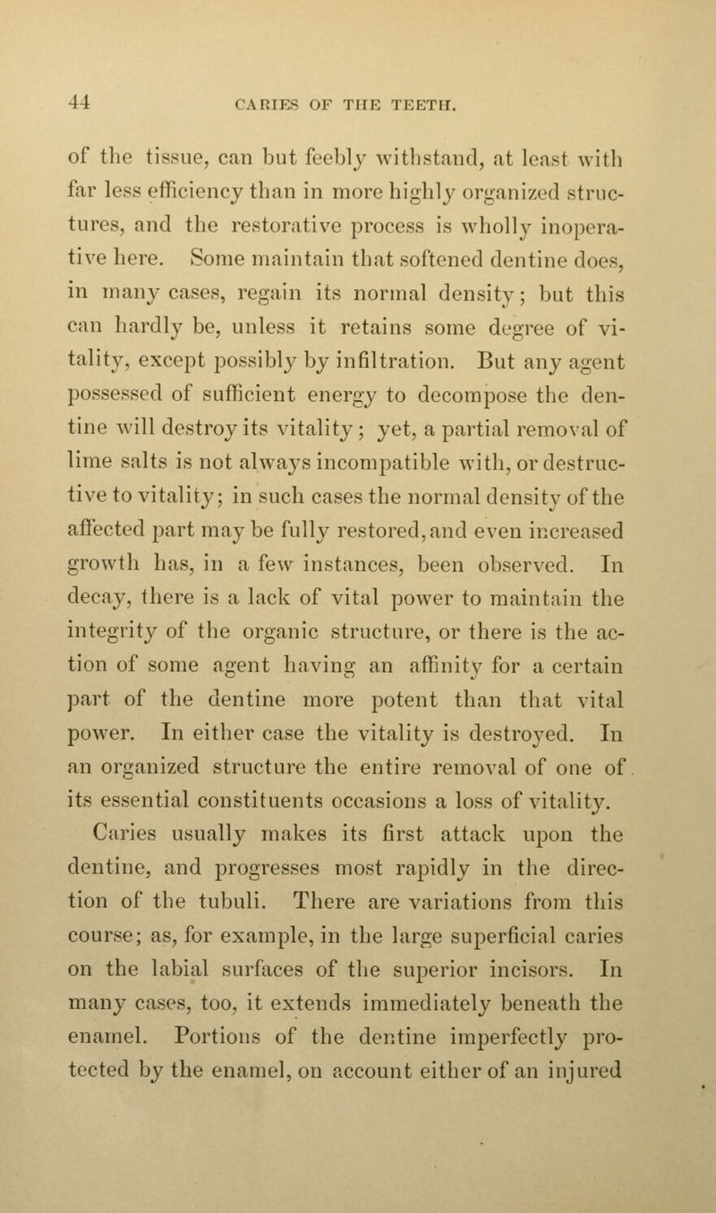 of the tissue, can but feebly withstand, at least with far less efficiency than in more highly organized struc- tures, and the restorative process is wholly inopera- tive here. Some maintain that softened dentine does, in many cases, regain its normal density; but this can hardly be, unless it retains some degree of vi- tality, except possibly by infiltration. But any agent possessed of sufficient energy to decompose the den- tine will destroy its vitality; yet, a partial removal of lime salts is not always incompatible with, or destruc- tive to vitality; in such cases the normal density of the affected part maybe fully restored,and even increased growth has, in a few instances, been observed. In decay, there is a lack of vital power to maintain the integrity of the organic structure, or there is the ac- tion of some agent having an affinity for a certain part of the dentine more potent than that vital power. In either case the vitality is destroyed. In an organized structure the entire removal of one of its essential constituents occasions a loss of vitality. Caries usually makes its first attack upon the dentine, and progresses most rapidly in the direc- tion of the tubuli. There are variations from this course; as, for example, in the large superficial caries on the labial surfaces of the superior incisors. In many cases, too, it extends immediately beneath the enamel. Portions of the dentine imperfectly pro- tected by the enamel, on account either of an injured