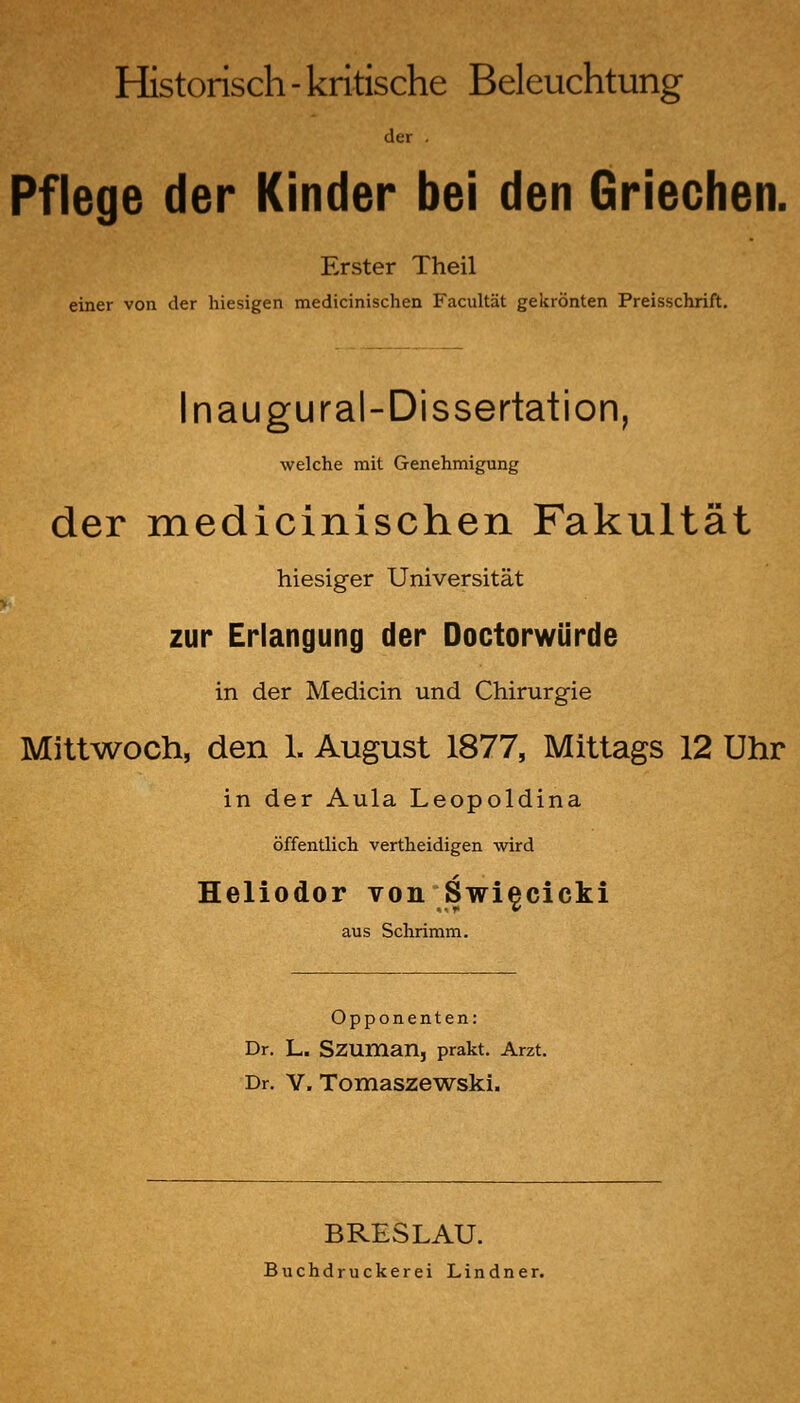 Historisch-kritische Beleuchtung der . Pflege der Kinder bei den Griechen. Erster Theil einer von der hiesigen medicinischen Facultät gekrönten Preisschrift. Inaugural-Dissertation, welche mit Genehmigung der medicinischen Fakultät hiesiger Universität zur Erlangung der Doctorwürde in der Medicin und Chirurgie Mittwoch, den 1. August 1877, Mittags 12 Uhr in der Aula Leopoldina öffentlich vertheidigen wird Heliodor von Swi^cicki aus Schrimm. Opponenten: Dr. L. SZUman, prakt. Arzt. Dr. V. Tomaszew^ski. BRESLAU. Buchdruckerei Lindner.