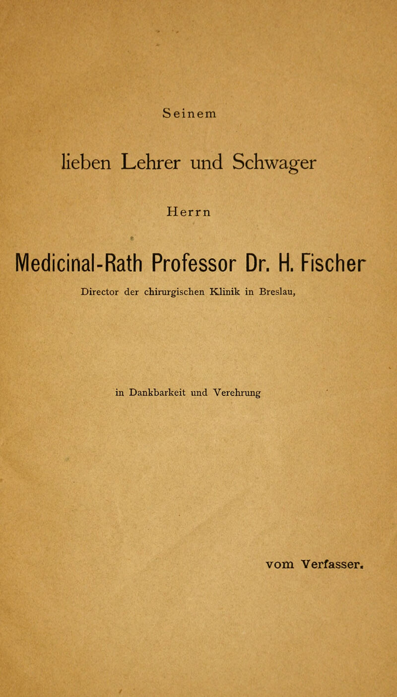 Seinem lieben Lehrer und Schwager Herrn Medicinal-Rath Professor Dr. H. Fischer Director der chirurgischen Klinik in Breslau, in Dankbarkeit und Verehrung vom Verfasser.