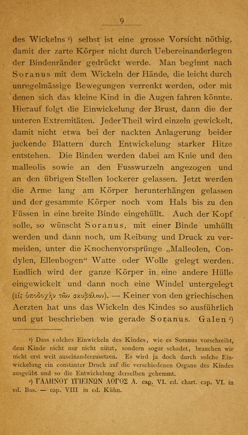 des Wickeins ') selbst ist eine grosse Vorsicht nöthig, damit der zarte Körper nicht durch Uebereinanderlegen der Bindenränder gedrückt werde. Man beginnt nach Soranus mit dem Wickeln der Hände, die leicht durch unregelmässige Bewegungen verrenkt werden, oder mit denen sich das kleine Kind in die Augen fahren könnte. Hierauf folgt die Einwickelung der Brust, dann die der unteren Extremitäten. Jeder Theil wird einzeln gewickelt, damit nicht etwa bei der nackten Anlagerung beider juckende Blattern durch Entwickelung starker Hitze entstehen. Die Binden werden dabei am Knie und den malleolis sowie an den Fusswurzeln angezogen und an den übrig-en Stellen lockerer gelassen. Jetzt werden die Arme lang am Körper herunterhängen gelassen und der gesammte Körper noch vom Hals bis zu den Füssen in eine breite Binde eingehüllt. Auch der Kopf solle, so wünscht Soranus, mit einer Binde umhüllt werden und dann noch, um Reibung und Druck zu ver- meiden, unter die Knochenvorsprünge „Malleolen, Con- dylen, Ellenbogen Watte oder Wolle gelegt werden. Endlich wird der ganze Körper in eine andere Hülle eingewickelt und dann noch eine Windel untergelegt {zU u7rooo/y)v twv oxußaXojv). — Keiner von den griechischen Aerzten hat uns das Wickeln des Kindes so ausführlich und gut beschrieben wie gerade Soranus. Galen ^) 1) Dass solches Eimvickeln des Kindes, wie es Soranus vorschreibt, dem Kinde nicht nur nicht nützt, sondern sogar schadet, brauchen wir nicht erst weit auseinanderzusetzen. Es wird ja doch durch solche Ein- wickelung ein constanter Druck auf die verschiedeneu Organe des Kindes ausgeübt und so die Entwickelung derselben gehemmt. 2) rAAHNOY ITIEINQN AOFOS A. cap. VI. ed. chart. cap. VI. in