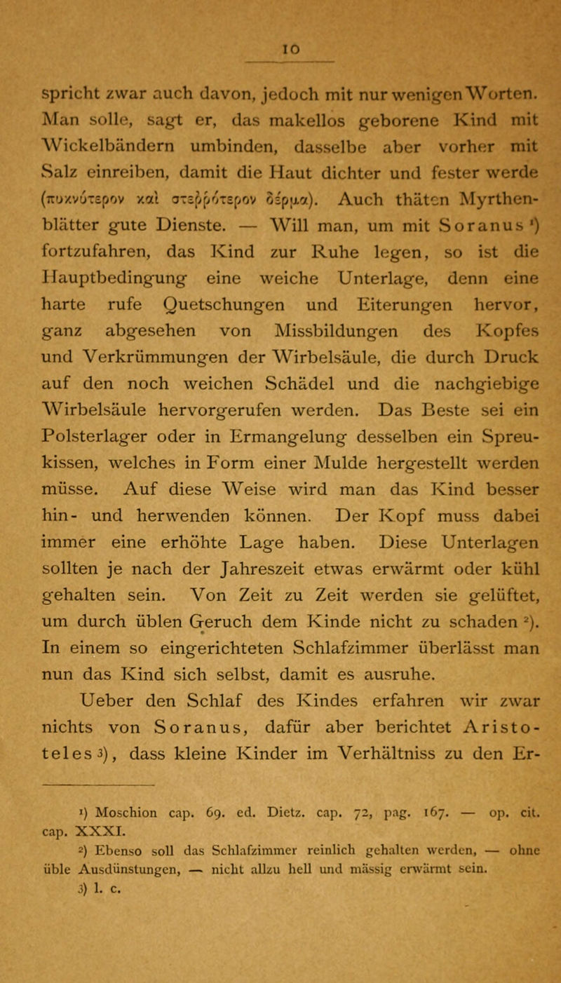 spricht zwar auch davon, jedoch mit nur wenigen Worten. Man solle, sagt er, das makellos geborene Kind mit Wickelbändern umbinden, dasselbe aber vorher mit Salz einreiben, damit die Haut dichter und fester werde (TTu/vuTspov xai oTif^ffOTSfyov ospjxcf). Auch thätcn Myrthen- blätter gute Dienste. — Will man, um mit Soranus') fortzufahren, das Kind zur Ruhe legen, so ist die Hauptbedingung eine weiche Unterlage, denn eine harte rufe Quetschungen und Eiterungen hervor, ganz abgesehen von Missbildungen des Kopfes und Verkrümmungen der Wirbelsäule, die durch Druck auf den noch weichen Schädel und die nachgiebige Wirbelsäule hervorgerufen werden. Das Beste sei ein Polsterlager oder in Ermangelung desselben ein Spreu- kissen, welches in Form einer Mulde hergestellt werden müsse. Auf diese Weise wird man das Kind besser hin- und herwenden können. Der Kopf muss dabei immer eine erhöhte Lage haben. Diese Unterlagen sollten je nach der Jahreszeit etwas erwärmt oder kühl gehalten sein. Von Zeit zu Zeit werden sie gelüftet, um durch üblen Geruch dem Kinde nicht zu schaden ^). In einem so eingerichteten Schlafzimmer überlässt man nun das Kind sich selbst, damit es ausruhe. Ueber den Schlaf des Kindes erfahren wir zwar nichts von Soranus, dafür aber berichtet Aristo- teles 3), dass kleine Kinder im Verhältniss zu den Er- 1) Moschion cap. 69. ed. Dietz. cap. 72, pag. 167. — op. cit. cap. XXXI. 2) Ebenso soll das Schlafzimmer reinlich gehalten werden, — ohne üble Ausdünstungen, — nicht allzu hell und massig erwärmt sein. 3) 1. c.