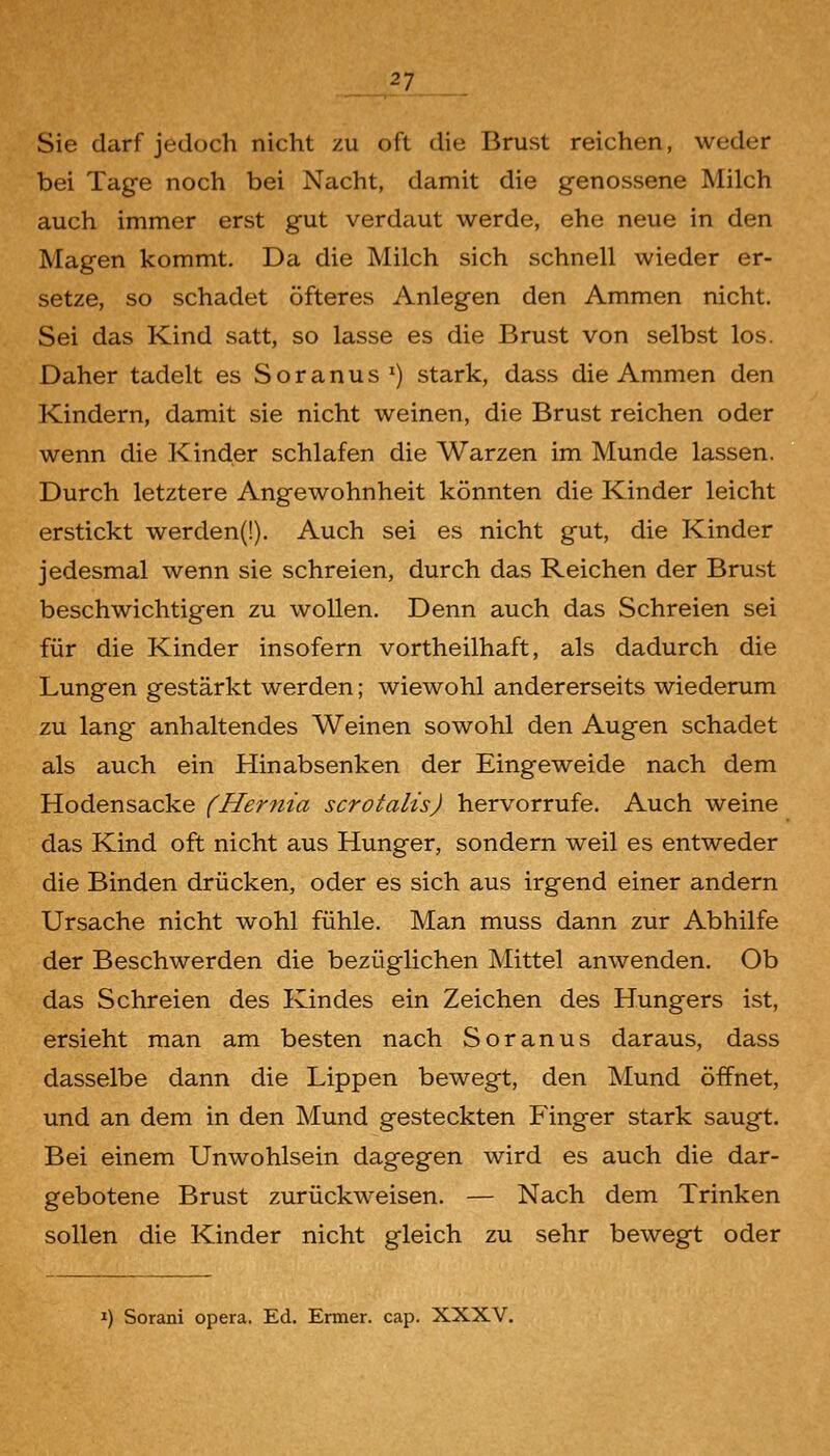 Sie darf jedoch nicht zu oft die Brust reichen, weder bei Tage noch bei Nacht, damit die genossene Milch auch immer erst gut verdaut werde, ehe neue in den Magen kommt. Da die Milch sich schnell wieder er- setze, so schadet öfteres Anlegen den Ammen nicht. Sei das Kind satt, so lasse es die Brust von selbst los. Daher tadelt es Soranus ') stark, dass die Ammen den Kindern, damit sie nicht weinen, die Brust reichen oder wenn die Kinder schlafen die Warzen im Munde lassen. Durch letztere Angewohnheit könnten die Kinder leicht erstickt werden(!). Auch sei es nicht gut, die Kinder jedesmal wenn sie schreien, durch das Reichen der Brust beschwichtigen zu wollen. Denn auch das Schreien sei für die Kinder insofern vortheilhaft, als dadurch die Lungen gestärkt werden; wiewohl andererseits wiederum zu lang anhaltendes Weinen sowohl den Augen schadet als auch ein Hinabsenken der Eingeweide nach dem Hodensacke (Hernia scrotalis) hervorrufe. Auch weine das Kind oft nicht aus Hunger, sondern weil es entweder die Binden drücken, oder es sich aus irgend einer andern Ursache nicht wohl fühle. Man muss dann zur Abhilfe der Beschwerden die bezüglichen Mittel anwenden. Ob das Schreien des Kindes ein Zeichen des Hungers ist, ersieht man am besten nach Soranus daraus, dass dasselbe dann die Lippen bewegt, den Mund öffnet, und an dem in den Mund gesteckten Finger stark saugt. Bei einem Unwohlsein dagegen wird es auch die dar- gebotene Brust zurückweisen. — Nach dem Trinken sollen die Kinder nicht gleich zu sehr bewegt oder T) Sorani opera. Ed. Enner. cap. XXXV.