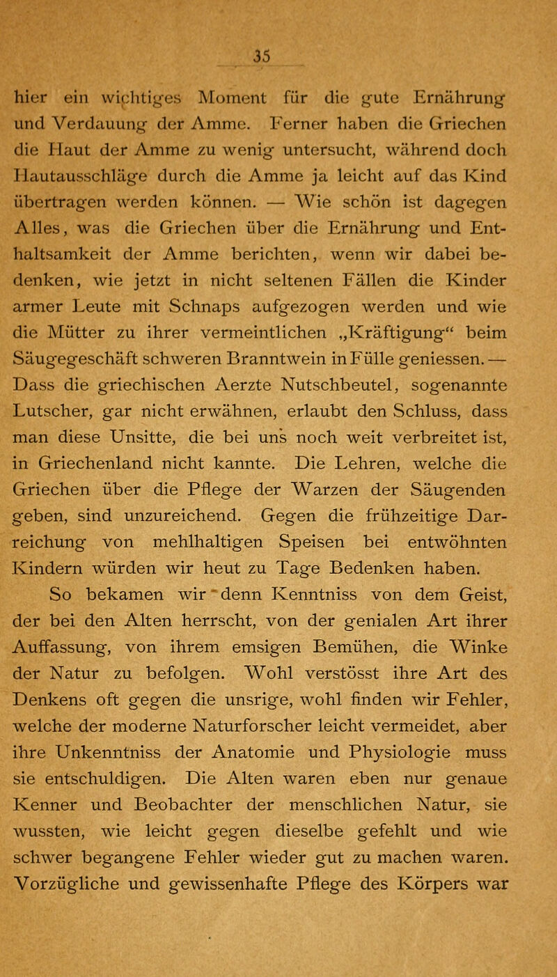 hier ein wichtiges Moment für die gute Ernährung und Verdauung der Amme. Ferner haben die Griechen die Haut der Amme zu wenig untersucht, während doch Hautausschläge durch die Amme ja leicht auf das Kind übertragen werden können. — Wie schön ist dagegen Alles, was die Griechen über die Ernährung und Ent- haltsamkeit der Amme berichten, wenn wir dabei be- denken, wie jetzt in nicht seltenen Fällen die Kinder armer Leute mit Schnaps aufgezogen werden und wie die Mütter zu ihrer vermeintlichen „Kräftigung beim Säugegeschäft schweren Branntwein in Fülle geniessen.— Dass die griechischen Aerzte Nutschbeutel, sogenannte Lutscher, gar nicht erwähnen, erlaubt den Schluss, dass man diese Unsitte, die bei uns noch weit verbreitet ist, in Griechenland nicht kannte. Die Lehren, welche die Griechen über die Pflege der Warzen der Säugenden geben, sind unzureichend. Gegen die frühzeitige Dar- reichung von mehlhaltigen Speisen bei entwöhnten Kindern würden wir heut zu Tage Bedenken haben. So bekamen wir' denn Kenntniss von dem Geist, der bei den Alten herrscht, von der genialen Art ihrer Auffassung, von ihrem emsigen Bemühen, die Winke der Natur zu befolgen. Wohl verstösst ihre Art des Denkens oft gegen die unsrige, wohl finden wir Fehler, welche der moderne Naturforscher leicht vermeidet, aber ihre Unkenntniss der Anatomie und Physiologie muss sie entschuldigen. Die Alten waren eben nur genaue Kenner und Beobachter der menschlichen Natur, sie wussten, wie leicht gegen dieselbe gefehlt und wie schwer begangene Fehler wieder gut zu machen waren. Vorzügliche und gewissenhafte Pflege des Körpers war