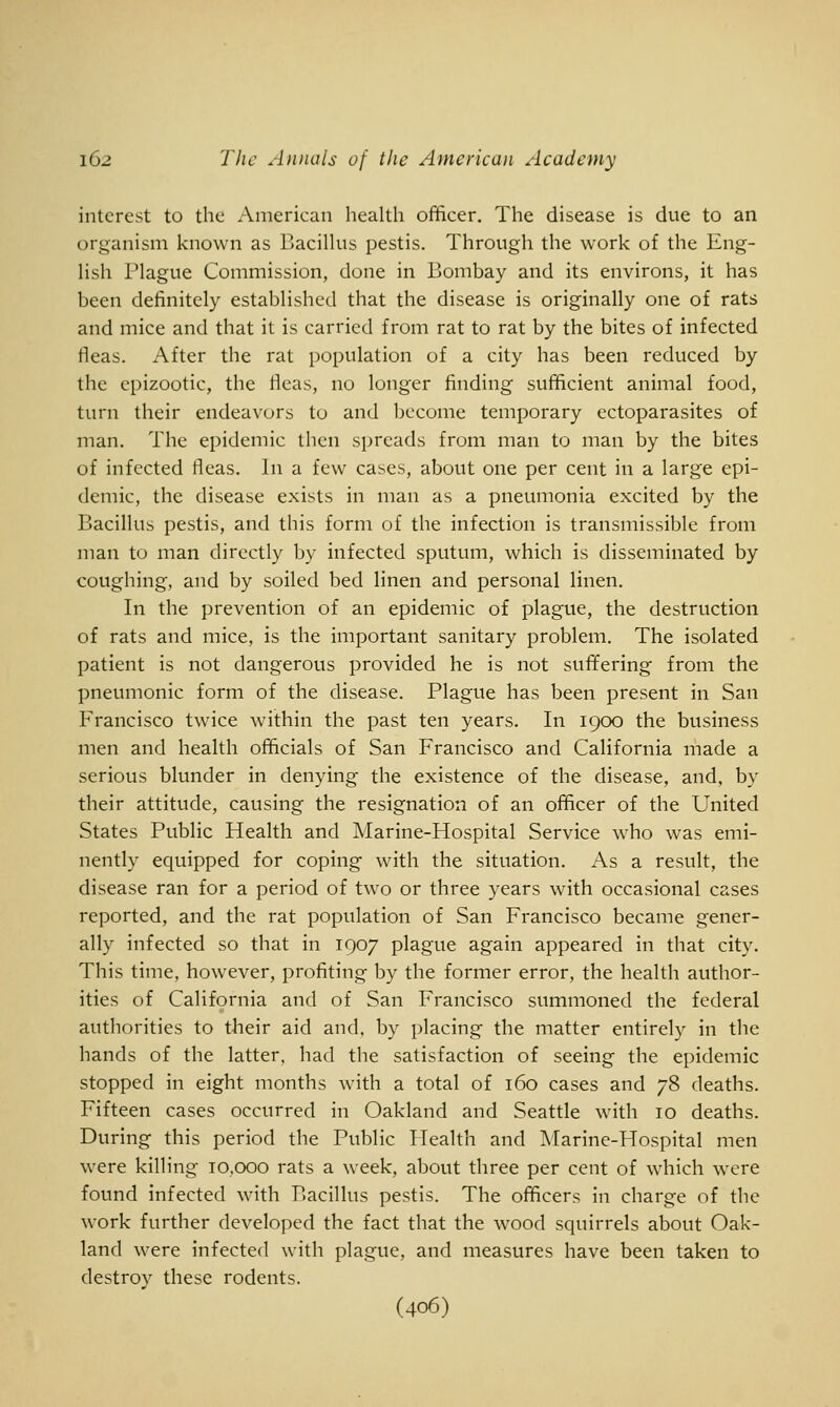 interest to the American health officer. The disease is due to an organism known as Bacillus pestis. Through the work of the Eng- lish Plague Commission, done in Bombay and its environs, it has been definitely established that the disease is originally one of rats and mice and that it is carried from rat to rat by the bites of infected fleas. After the rat population of a city has been reduced by the epizootic, the fleas, no longer finding sufficient animal food, turn their endeavors to and become temporary ectoparasites of man. The epidemic then spreads from man to man by the bites of infected fleas. In a few cases, about one per cent in a large epi- demic, the disease exists in man as a pneumonia excited by the Bacillus pestis, and this form of the infection is transmissible from man to man directly by infected sputum, which is disseminated by coughing, and by soiled bed linen and personal linen. In the prevention of an epidemic of plague, the destruction of rats and mice, is the important sanitary problem. The isolated patient is not dangerous provided he is not suffering from the pneumonic form of the disease. Plague has been present in San Francisco twice within the past ten years. In 1900 the business men and health officials of San Francisco and California made a serious blunder in denying the existence of the disease, and, by their attitude, causing the resignation of an officer of the United States Public Health and Marine-Hospital Service who was emi- nently equipped for coping with the situation. As a result, the disease ran for a period of two or three years with occasional cases reported, and the rat population of San Francisco became gener- ally infected so that in 1907 plague again appeared in that city. This time, however, profiting by the former error, the health author- ities of California and of San Francisco summoned the federal authorities to their aid and. by placing the matter entirely in the hands of the latter, had the satisfaction of seeing the epidemic stopped in eight months Avith a total of 160 cases and 78 deaths. Fifteen cases occurred in Oakland and Seattle with 10 deaths. During this period the Public Health and Marine-Hospital men were killing 10,000 rats a week, about three per cent of which were found infected with Bacillus pestis. The officers in charge of the work further developed the fact that the wood squirrels about Oak- land were infected with plague, and measures have been taken to destroy these rodents. (406)