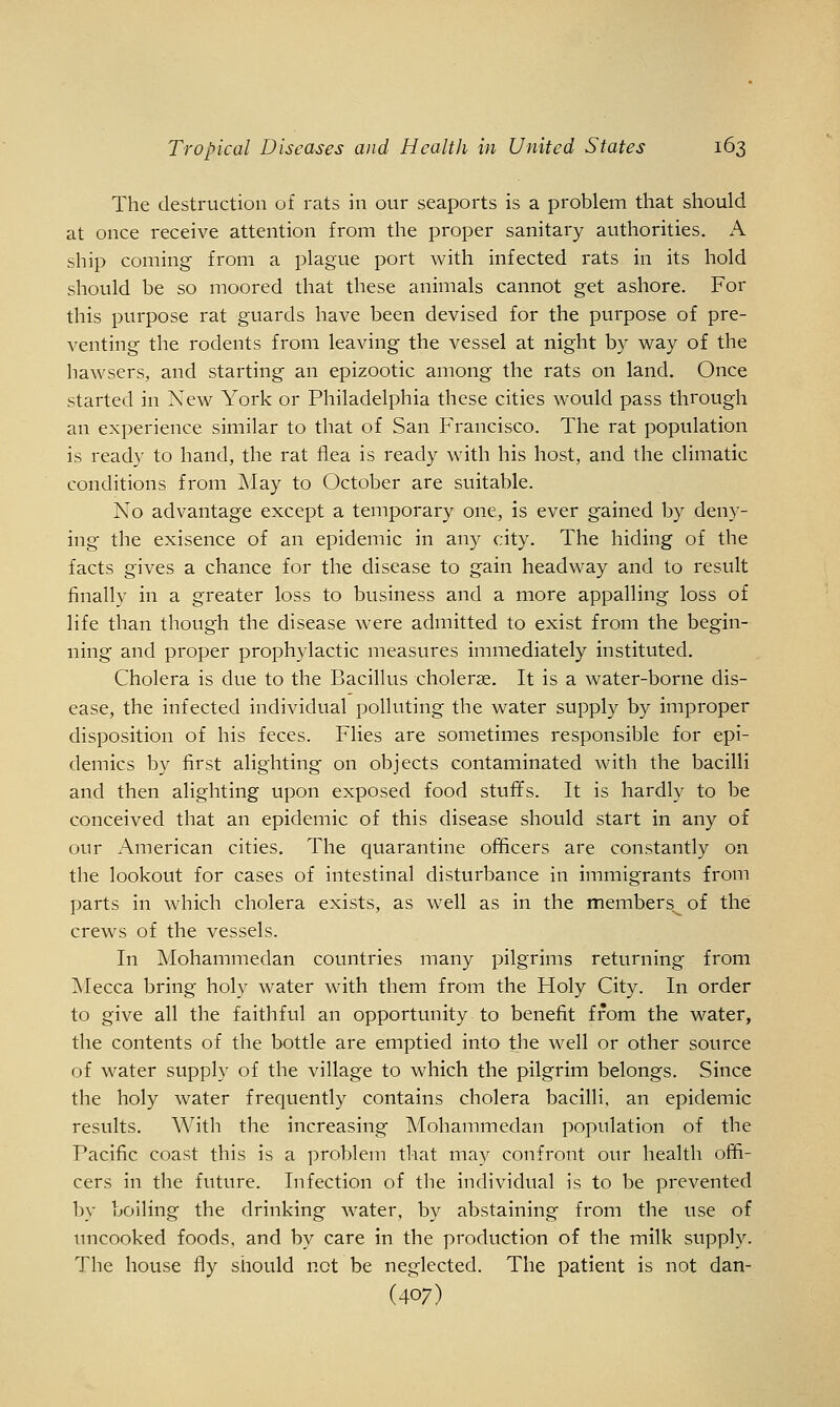 The destruction of rats in our seaports is a problem that should at once receive attention from the proper sanitary authorities. A. ship coming from a plague port with infected rats in its hold should be so moored that these animals cannot get ashore. For this purpose rat guards have been devised for the purpose of pre- venting the rodents from leaving the vessel at night by way of the hawsers, and starting an epizootic among the rats on land. Once started in New York or Philadelphia these cities would pass through an experience similar to that of San Francisco. The rat population is ready to hand, the rat flea is ready with his host, and the climatic conditions from May to October are suitable. No advantage except a temporary one, is ever gained by deny- ing the exisence of an epidemic in any city. The hiding of the facts gives a chance for the disease to gain headway and to result finally in a greater loss to business and a more appalling loss of life than though the disease were admitted to exist from the begin- ning and proper prophylactic measures immediately instituted. Cholera is due to the Bacillus cholerse. It is a water-borne dis- ease, the infected individual polluting the water supply by improper disposition of his feces. Flies are sometimes responsible for epi- demics by first alighting on objects contaminated with the bacilli and then alighting upon exposed food stufifs. It is hardly to be conceived that an epidemic of this disease should start in any of our American cities. The quarantine officers are constantly on the lookout for cases of intestinal disturbance in immigrants from parts in which cholera exists, as well as in the members of the crews of the vessels. In Mohammedan countries many pilgrims returning from ]\Iecca bring holy water with them from the Holy City. In order to give all the faithful an opportunity to benefit from the water, the contents of the bottle are emptied into the well or other source of water supply of the village to which the pilgrim belongs. Since the holy water frequently contains cholera bacilli, an epidemic results. With the increasing Mohammedan population of the Pacific coast this is a problem that may confront our health offi- cers in the future. Infection of the individual is to be prevented by boiling the drinking water, by abstaining from the use of uncooked foods, and by care in the production of the milk supply. The house fly should not be neglected. The patient is not dan- (407)