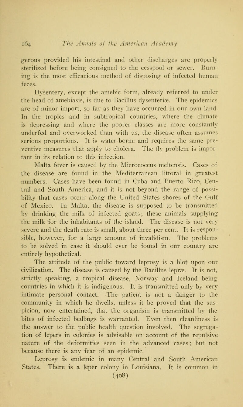 gerous provided his intestinal and other discharg^cs are properly sterilized before being consigned to the cesspool or sewer, burn- ing is the most efficacious method of disposing of infected human feces. Dysentery, except the amebic form, already referred to under the head of amebiasis, is due to Bacillus dysenteriae. The epidemics are of minor import, so far as they have occurred in our own land. Tn the tropics and in subtropical countries, where the climate is depressing and where the poorer classes are more constantly underfed and overworked than wnth us, the disease often assumes serious proportions. It is water-borne and requires the same ])re- ventive measures that apply to cholera. The fly problem is impor- tant in its relation to this infection. Malta fever is caused by the Micrococcus meltensis. Cases of the disease are found in the Mediterranean littoral in greatest numbers. Cases have been found in Cuba and Puerto Rico, Cen- tral and South America, and it is not beyond the range of possi- bility that cases occur along the United States shores of the Gulf of Mexico. In Malta, the disease is supposed to be transmitted by drinking the milk of infected goats; these animals supplying the milk for the inhabitants of the island. The disease is not very severe and the death rate is small, about three per cent. It is respon- sible, however, for a large amount of invalidism. The problems to be solved in case it should ever be found in our country are entirely hypothetical. The attitude of the public toward leprosy is a blot upon our civilization. The disease is caused by the Bacillus leprae. It is not, strictly speaking, a tropical disease, Norway and Iceland being countries in which it is indigenous. It is transmitted only by very intimate personal contact. The patient is not a danger to the community in which he dwells, unless it be proved that the sus- picion, now entertained, that the organism is transmitted by the bites of infected bedbugs is warranted. Even then cleanliness is the answer to the public health question involved. The segrega- tion of lepers in colonies is advisable on account of the repulsive nature of the deformities seen in the advanced cases: but not because there is any fear of an epidemic. Leprosy is endemic in many Central and South American States. There is a leper colonv in Louisiana. It is common in (408)