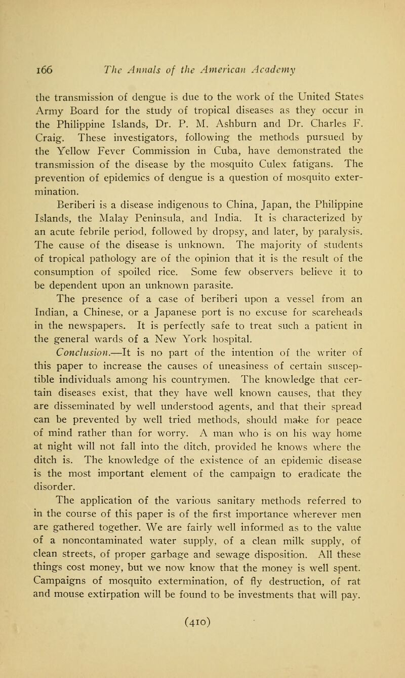 the transmission of dengue is due to the work of the United States Army Board for the study of tropical diseases as they occur in the PhiHppine Islands, Dr. P. M. Ashburn and Dr. Charles F. Craig. These investigators, following the methods pursued by the Yellow Fever Commission in Cuba, have demonstrated the transmission of the disease by the mosquito Culex fatigans. The prevention of epidemics of dengue is a question of mosquito exter- mination. Beriberi is a disease indigenous to China, Japan, the Philippine Islands, the Malay Peninsula, and India. It is characterized by an acute febrile period, followed by dropsy, and later, by paralysis. The cause of the disease is unknown. The majority of students of tropical pathology are of the opinion that it is the result of the consumption of spoiled rice. Some few observers believe it to be dependent upon an unknown parasite. The presence of a case of beriberi upon a vessel from an Indian, a Chinese, or a Japanese port is no excuse for scareheads in the newspapers. It is perfectly safe to treat such a patient in the general wards of a New York hospital. Conclusion.—It is no part of the intention of the writer of this paper to increase the causes of uneasiness of certain suscep- tible individuals among his countrymen. The knowledge that cer- tain diseases exist, that they have well known causes, that they are disseminated by well understood agents, and that their spread can be prevented by well tried methods, should make for peace of mind rather than for worry. A man who is on his way home at night will not fall into the ditch, provided he knows where the ditch is. The knowledge of the existence of an epidemic disease is the most important element of the campaign to eradicate the disorder. The application of the various sanitary methods referred to in the course of this paper is of the first importance wherever men are gathered together. We are fairly well informed as to the value of a noncontaminated water supply, of a clean milk supply, of clean streets, of proper garbage and sewage disposition. All these things cost money, but we now know that the money is well spent. Campaigns of mosquito extermination, of fly destruction, of rat and mouse extirpation will be found to be investments that will pay. (410)
