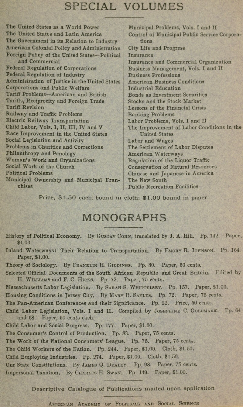 SPECIAL VOLUMES The United States as a World Power The United States and Latin America The Government in its Relation to Industry American Colonial Policy and Administration Foreign Policy of the United States—Political and Commercial Federal Regiilation of Corporations Federal Regulation of Industry Administration of Justice in the United States Corporations and Public Welfare Tariff Problems—American and British Tariffs, Reciprocity and Foreign Trade Tariff Revision Railway and TraflSc Problems Electric Railway Transportation Child Labor, Vols. I, II, ni, IV and V Race Improvement in the United States Social Legislation and Activity Problems in Charities and Corrections Philanthropy and Penology Woman's Work and Organizations Social Work of the Church Political Problems Municipal Ownership and Municipal Fran- chises Municipal Problems, Vols. I and II Control of Municipal Public Service Corpora- tions City Life and Progress Insurance Insurance and Commercial Organization Business Management, Vols. I and II Business Professions American Business Conditions Industrial Education Bonds as Investment Securities Stocks and the Stock Market Lessons of the Financial Crisis Banking Problems Labor Problems, Vols. I and II The Improvement of Labor Conditions in the United States Labor and Wages The Settlement of Labor Disputes American Waterways Regulation of the Liquor Traffic Conservation of Natural Resources Chinese and Japanese in America The New South Public Recreation Facilities Price, $1.50 each, bound in cloth; $1.00 bound in paper MONOGRAPHS History of Political Economy. By Gustav Cohn, translated by J. A. Hill. Pp.142. Paper, $1.00. Inland Waterways: Their Relation to Transportation. By Emory R. Johnson. Pp. 164. Paper, $1.00. Theory of Sociology. By Franklin H. Giddings. Pp. 80. Paper, 50 cents. Selected Official Documents of the South African Republic and Great Britain. Edited by H. Williams and F. C. Hicks. Pp. 72. Paper, 75 cents. Massachusetts Labor Legislation. By Sarah S. Whittelsey. Pp. 157. Paper, SI.00. Housing Conditions in Jersey City. By Mary B. Sayles. Pp. 72. Paper, 75 cents. The Pan-American Conferences and their Significance. Pp. 22. Price, 50 cents. Child Labor Legislation, Vols. I and II. Compiled by Josephine C. Goldmark. and 68. Paper, 50 c«nts each. Child Labor and Social Progress. Pp 177 Paper, $1.00. The Consumer's Control of Production. Pp. 8-3. Pt.per, 75 cents. The Work of the National Consumers' League. Pp. 75. Paper, 75 cento. The Child Workers of the Nation. Pp.244. Paper, $1.00. Cloth, $1.50. Child Employing Industries. Pp. 274. Paper, $1.00. Cloth, $1.50. Our State Constitutions. By Jambs Q. Dealey. Pp. 98. Paper, 75 cents. Impersonal Taxation. By Ch.vrles H. Swan. Pp. 149. Pnper, $1.00. Pp. 64 Descriptive Catalogue of Publications mailed upon application AM>3Rir:AN Academy of Political and Social Sciencib