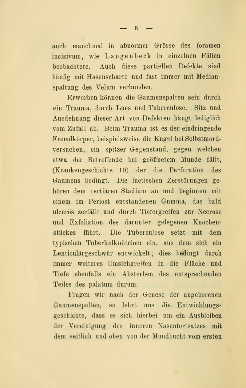 auch manchmal in abnoimer Grösse des foramen incisivum, wie Langenbeck in einzelnen Fällen beobachtete. Auch diese partiellen Defekte sind häufig mit Hasenscharte und fast immer mit Median- spaltung des Velum verbunden. Erworben können die Gaumenspalten sein durch ein Trauma, durch Lues und Tuberculose. Sitz und Ausdehnung dieser Art von Defekten hängt lediglich vom Zufall ab. Beim Trauma ist es der eindringende Fremdkörper, beispielsweise die Kugel bei Selbstmord- versuchen, ein spitzer Gegenstand, gegen welchen etwa der Betreffende bei geöffnetem Munde fällt, (Krankengeschichte 10) der die Perforation des Gaumens bedingt. Die luetischen Zerstörungen ge- hören dem tertiären Stadium an und beginnen mit einem im Periost entstandenen Gumma, das bald ulcerös zerfällt und durch Tiefergreifen zur Necrose und Exfoliation des darunter gelegenen Knochen- stückes führt. Die Tuberculose setzt mit dem typischen Tuberkelknötchen ein, aus dem sich ein Lenticulärgeschwür entwickelt; dies bedingt durch immer weiteres Umsichgreifen in die Fläche und Tiefe ebenfalls ein Absterben des entsprechenden Teiles des palatum durum. Fragen wir nach der Genese der angeborenen Gaumenspalten, so lehrt uns die Entwicklungs- geschichte, dass es sich hierbei um ein Ausbleiben der Vereinigung des inneren Nasenfortsatzes mit dem seitlich und oben von der Mundbucht vom ersten