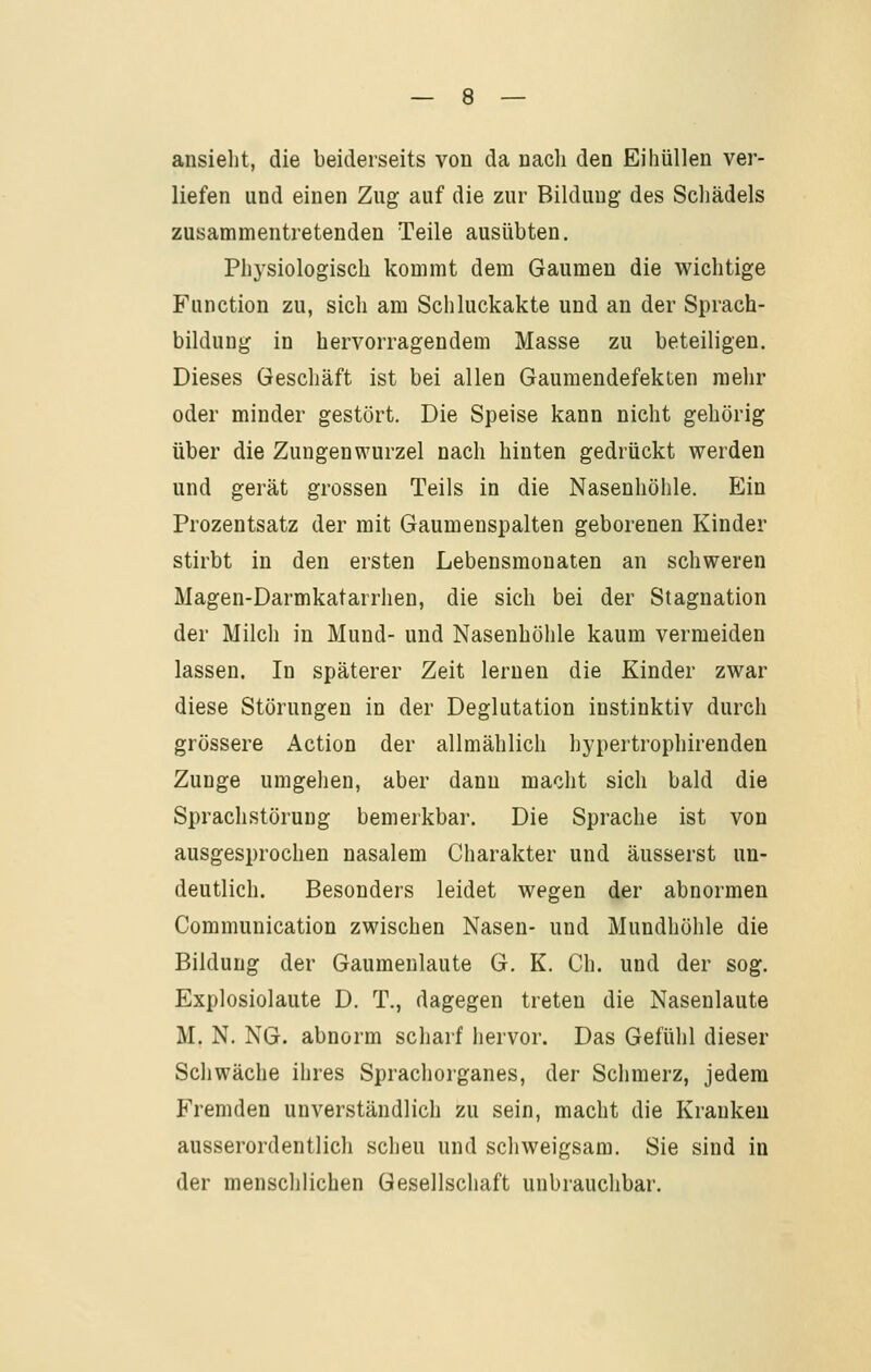 ansieilt, die beiderseits von da nach den Eihüllen ver- liefen und einen Zug auf die zur Bildung des Schädels zusammentretenden Teile ausübten. Physiologisch kommt dem Gaumen die wichtige Function zu, sich am Schluckakte und an der Sprach- bildung in hervorragendem Masse zu beteiligen. Dieses Geschäft ist bei allen Gaumendefekten mehr oder minder gestört. Die Speise kann nicht gehörig über die Zungenwurzel nach hinten gedrückt werden und gerät grossen Teils in die Nasenhöhle. Ein Prozentsatz der mit Gaumenspalten geborenen Kinder stirbt in den ersten Lebensmonaten an schweren Magen-Darmkatarrhen, die sich bei der Stagnation der Milch in Mund- und Nasenhöhle kaum vermeiden lassen. In späterer Zeit lernen die Kinder zwar diese Störungen in der Deglutation instinktiv durch grössere Action der allmählich hypertrophirenden Zunge umgehen, aber dann macht sich bald die Sprachstörung bemerkbar. Die Sprache ist von ausgesprochen nasalem Charakter und äusserst un- deutlich. Besonders leidet wegen der abnormen Communication zwischen Nasen- und Mundhöhle die Bildung der Gaumenlaute G. K. Ch. und der sog. Explosiolaute D. T., dagegen treten die Nasenlaute M. N. NG. abnorm scharf hervor. Das Gefühl dieser Schwäche ihres Sprachorganes, der Schmerz, jedem Fremden unverständlich zu sein, macht die Kranken ausserordentlich scheu und schweigsam. Sie sind in der menschlichen Gesellschaft unbrauchbar.