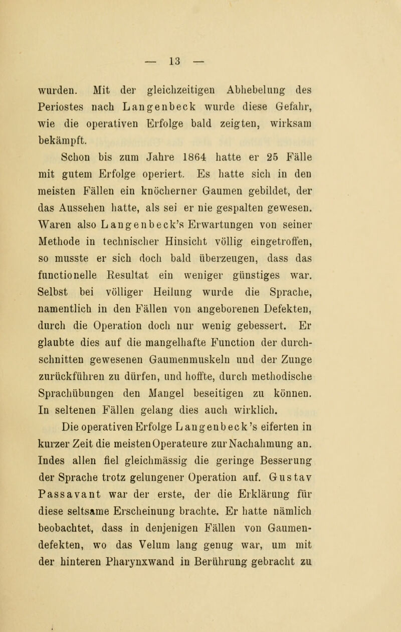 wurden. Mit der gleichzeitigen Abliebelung des Periostes nach Langenbeck wurde diese Gefahr, wie die operativen Erfolge bald zeigten, wirksam bekämpft. Schon bis zum Jahre 1864 hatte er 25 Fälle mit gutem Erfolge operiert. Es hatte sich in den meisten Fällen ein knöcherner Gaumen gebildet, der das Aussehen hatte, als sei er nie gespalten gewesen. Waren also Langenbeck's Erwartungen von seiner Methode in technischer Hinsicht völlig eingetroffen, so musste er sich doch bald überzeugen, dass das functionelle Resultat ein weniger günstiges war. Selbst bei völliger Heilung wurde die Sprache, namentlich in den Fällen von angeborenen Defekten, durch die Operation doch nur wenig gebessert. Er glaubte dies auf die mangelhafte Function der durch- schnitten gewesenen Gaumenmuskelu und der Zunge zurückführen zu dürfen, und hoffte, durch methodische Sprachübungen den Maugel beseitigen zu können. In seltenen Fällen gelang dies auch wirklich. Die operativen Erfolge Langenbeck's eiferten in kurzer Zeit die meisten Operateure zur Nachahmung an. Indes allen fiel gleichmässig die geringe Besserung der Sprache trotz gelungener Operation auf. Gustav Passavant war der erste, der die Erklärung für diese seltsame Erscheinung brachte. Er hatte nämlich beobachtet, dass in denjenigen Fällen von Gaumen- defekten, wo das Velum lang genug war, um mit der hinteren Pharynxwand in Berührung gebracht zu