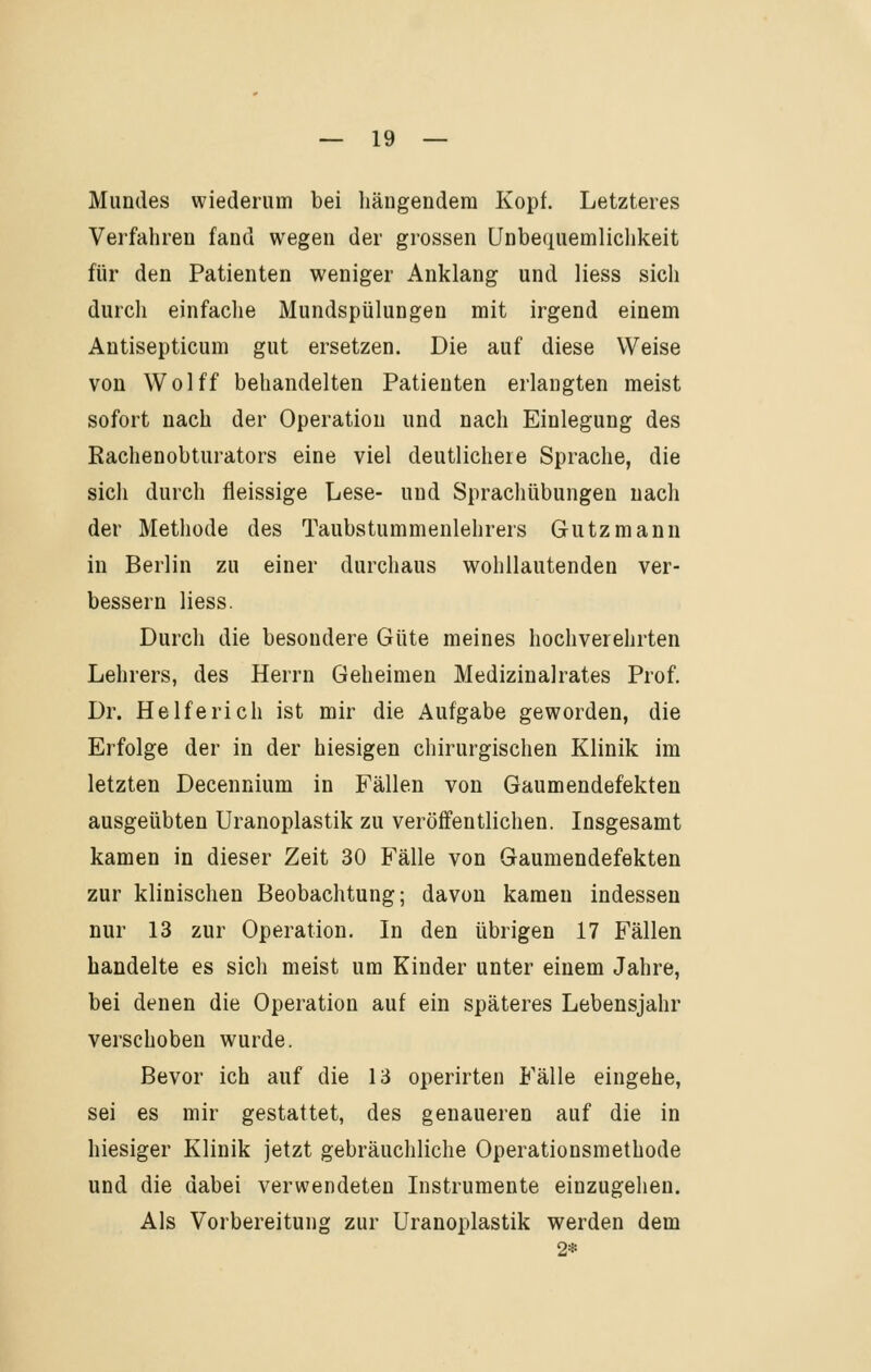 Mundes wiederum bei hängendem Kopf. Letzteres Verfahren fand wegen der grossen Unbequemlichkeit für den Patienten weniger Anklang und Hess sich durch einfache Mundspülungen mit irgend einem Antisepticum gut ersetzen. Die auf diese Weise von Wolff behandelten Patienten erlaugten meist sofort nach der Operation und nach Einlegung des Rachenobturators eine viel deutlichere Sprache, die sich durch fieissige Lese- und Sprachübungen nach der Methode des Taubstummenlehrers Gutzmann in Berlin zu einer durchaus wohllautenden ver- bessern Hess. Durch die besondere Güte meines hochverehrten Lehrers, des Herrn Geheimen Medizinalrates Prof. Dr. Helfe rieh ist mir die Aufgabe geworden, die Erfolge der in der hiesigen chirurgischen Klinik im letzten Decennium in Fällen von Gaumendefekten ausgeübten Uranoplastik zu veröffentHchen. Insgesamt kamen in dieser Zeit 30 Fälle von Gaumendefekten zur klinischen Beobachtung; davon kamen indessen nur 13 zur Operation. In den übrigen 17 Fällen handelte es sich meist um Kinder unter einem Jahre, bei denen die Operation auf ein späteres Lebensjahr verschoben wurde. Bevor ich auf die 13 operirten Fälle eingehe, sei es mir gestattet, des genaueren auf die in hiesiger Klinik jetzt gebräuchliche Operationsmethode und die dabei verwendeten Instrumente einzugehen. Als Vorbereitung zur Uranoplastik werden dem 2*