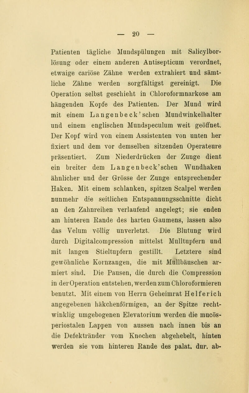 Patienten tägliche Muudspülungen mit Salicylbor- lösung oder einem anderen Antisepticiim verordnet, etwaige cariöse Zähne werden extrahiert und sämt- liche Zähne werden sorgfältigst gereinigt. Die Operation selbst geschieht in Chloroformnarkose am hängenden Kopfe des Patienten. Der Mund wird mit einem Langeubeck'sehen Mundwinkelhalter und einem englischen Mundspeculum weit geöffnet. Der Kopf wird von einem Assistenten von unten her fixiert und dem vor demselben sitzenden Operateure präsentiert. Zum Niederdrücken der Zunge dient ein breiter dem Langeubeck'sehen Wundhaken ähnlicher und der Grösse der Zunge entsprechender Haken. Mit einem schlanken, spitzen Scalpel werden nunmehr die seitlichen Eutspannungsschnitte dicht an den Zahnreihen verlaufend angelegt; sie enden am hinteren Rande des harten Gaumens, lassen also das Velum völlig unverletzt. Die Blutung wird durch Digitalcompression mittelst Mulltupfern und mit langen Stieltupfern gestillt. Letztere sind gewöhnliche Kornzangen, die mit Mullbäuschen ar- miert sind. Die Pausen, die durch die Compression in derOperation entstehen, werden zum Chloroformieren benutzt. Mit einem von Herrn Geheimrat Helferich angegebenen häkchenförmigen, an der Spitze recht- winklig umgebogenen Elevatorium werden die mucös- periostalen Lappen von aussen nach innen bis an die Defekträuder vom Knochen abgehebelt, hinten werden sie vom hinteren Rande des palat. dur. ab-
