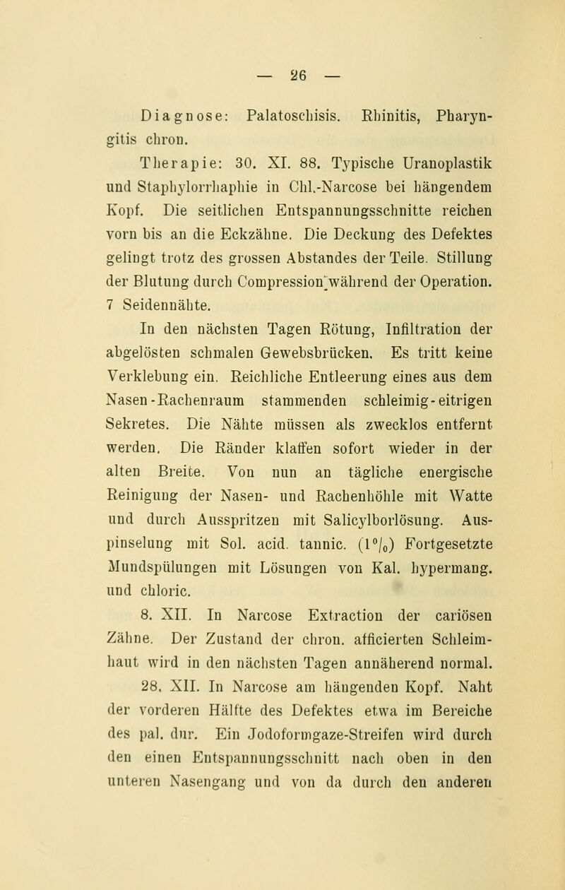 Diagnose: Palatoscliisis. Rliinitis, Pharyn- gitis chron. Therapie: 30. XL 88. Typische Uranoplastik und Staphylorrhaphie in Chl-Narcose bei hängendem Kopf. Die seitlichen Entspannungsschnitte reichen vorn bis an die Eckzähne. Die Deckung des Defektes gelingt trotz des grossen Abstandes der Teile. Stillung der Blutung durch Compression^während der Operation. 7 Seidennähte. In den nächsten Tagen Rötung, Infiltration der abgelösten schmalen Gewebsbrücken. Es tritt keine Verklebung ein, Reichliche Entleerung eines aus dem Nasen-Rachenraum stammenden schleimig-eitrigen Sekretes. Die Nähte müssen als zwecklos entfernt werden. Die Ränder klaffen sofort wieder in der alten Breite. Von nun an tägliche energische Reinigung der Nasen- und Rachenhöhle mit Watte und durch Ausspritzen mit Salic3iborlösung. Aus- pinselung mit Sol. acid. tannic. (P/o) Fortgesetzte Mundspülungen mit Lösungen von Kai. hypermang. und chloric. 8. XII. In Narcose Extraction der cariösen Zähne. Der Zustand der chron. afficierten Schleim- haut wird in den nächsten Tagen annäherend normal. 28, XII. In Narcose am hängenden Kopf. Naht der vorderen Hälfte des Defektes etwa im Bereiche des pal. dur. Ein Jodoformgaze-Streifen wird durch den einen Entspannungsschnitt nach oben in den unteren Nasengang und von da durch den anderen