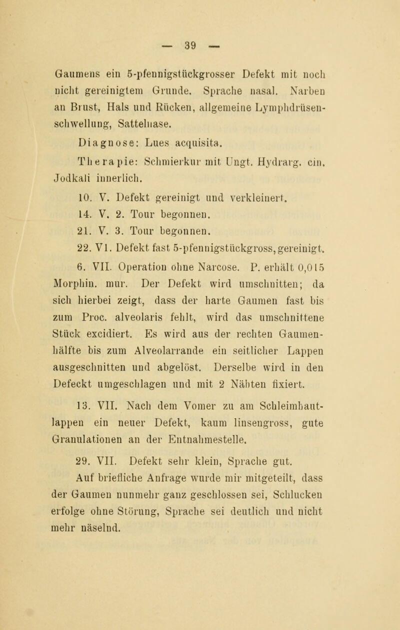 Gaumens ein 5-pfennigstückgrosser Defekt mit noch nicht gereinigtem Grunde. Spraclie nasal. Narben an Brust, Hais und Rücken, allgemeine Lymphdrüsen- Schwellung, Sattelnase. Diagnose: Lues acquisita. Therapie: Schmierkur mit Ungt. Hydrarg. ein. Jodkali innerlich. 10. V. Defekt gereinigt und verkleinert. 14. V. 2. Tour begonnen. 21. V. 3. Tour begonnen. 22. Vi. Defekt fast 5-pfennigstückgross,gereinigt. 6. VIL Operation ohne Narcose. P. erhält 0,015 Morphin, mur. Der Defekt wird umschnitten; da sich hierbei zeigt, dass der harte Gaumen fast bis zum Proc. alveolaris fehlt, wird das umschnittene Stück excidiert. Es wird aus der rechten Gaumen- hälfte bis zum Alveolarrande ein seitlicher Lappen ausgeschnitten und abgelöst. Derselbe wird in den Defeckt umgeschlagen und mit 2 Nähten fixiert. 13. Vn. Nach dem Vomer zu am Schleimhaut- lappen ein neuer Defekt, kaum linsengross, gute Granulationen an der Entnahmestelle. 29. VIL Defekt sehr klein, Sprache gut. Auf briefliche Anfrage wurde mir mitgeteilt, dass der Gaumen nunmehr ganz geschlossen sei. Schlucken erfolge ohne Störung, Sprache sei deutlich und nicht mehr näselnd.