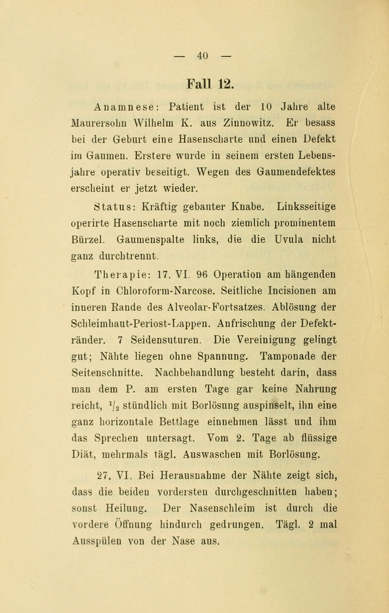 Fall 12. Anamnese: Patient ist der 10 Jahre alte Maurersolm Wilhelm K. aus Ziunowitz. Er besass bei der Geburt eine Hasenscharte und einen Defekt im Gaumen. Erstere wurde in seinem ersten Lebens- jahre operativ beseitigt. Wegen des Gaumendefektes erscheint er jetzt wieder, Status: Kräftig gebauter Knabe. Linksseitige operirte Hasenscharte mit noch ziemlich prominentem Bürzel. Gaumenspalte links, die die Uvula nicht ganz durch trennt. Therapie: 17. VI. 96 Operation am hängenden Kopf in Chloroform-Narcose. Seitliche Incisionen am inneren Rande des Alveolar-Fortsatzes. Ablösung der Schleimhaut-Periost-Lappen, Anfrischung der Defekt- ränder, 7 Seidensuturen. Die Vereinigung gelingt gut; Nähte liegen ohne Spannung. Tamponade der Seitenschnitte. Nachbehandlung besteht darin, dass man dem P. am ersten Tage gar keine Nahrung reicht, ^/a stündlich mit Borlösung auspinselt, ihn eine ganz horizontale Bettlage einnehmen lässt und ihm das Sprechen untersagt. Vom 2. Tage ab flüssige Diät, mehrmals tägl. Auswaschen mit Borlösung. 27. VL Bei Herausnahme der Nähte zeigt sich, dass die beiden vordersten durchgeschnitten haben; sonst Heilung. Der Nasenschleim ist durch die vordere Öffnung hindurch gedrungen. Tägl. 2 mal Ausspülen von der Nase aus.