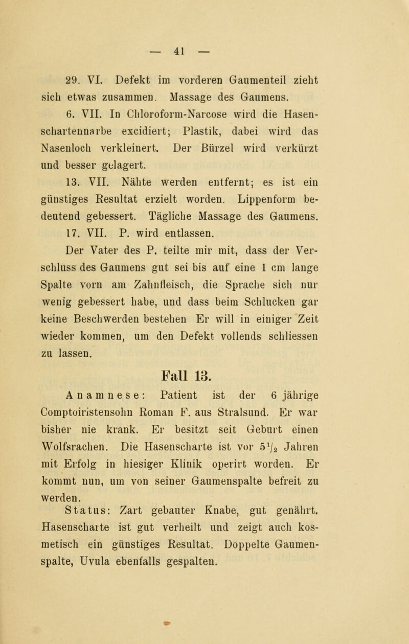 29. VI. Defekt im vorderen Gaiimenteil zieht sich etwas zusammeD. Massage des Gaumens. 6. VII. In Chloroform-Narcose wird die Hasen- schartennarbe excidiert; Plastik, dabei wird das Nasenloch verkleinert. Der Bürzel wird verkürzt und besser gelagert. 13. VII. Nähte werden entfernt; es ist ein günstiges Resultat erzielt worden. Lippenform be- deutend gebessert. Tägliche Massage des Gaumens. 17. VII. P. wird entlassen. Der Vater des P. teilte mir mit, dass der Ver- schluss des Gaumens gut sei bis auf eine 1 cm lange Spalte vorn am Zahnfleisch, die Sprache sich nur wenig gebessert habe, und dass beim Schlucken gar keine Beschwerden bestehen Er will in einiger Zeit wieder kommen, um den Defekt vollends schliessen zu lassen, Fall 13. Anamnese: Patient ist der 6 jährige Comptoiristensohn Roman F. aus Stralsund. Er war bisher nie krank. Er besitzt seit Geburt einen Wolfsrachen. Die Hasenscharte ist vor 5^/2 Jahren mit Erfolg in hiesiger Klinik operirt worden. Er kommt nun, um von seiner Gaumenspalte befreit zu werden. Status: Zart gebauter Knabe, gut genährt. Hasenscharte ist gut verheilt und zeigt auch kos- metisch ein günstiges Resultat. Doppelte Gaumen- spalte, Uvula ebenfalls gespalten.